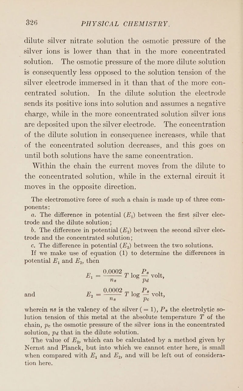 dilute silver nitrate solution the osmotic pressure of the silver ions is lower than that in the more concentrated solution. The osmotic pressure of the more dilute solution is consequently less opposed to the solution tension of the silver electrode immersed in it than that of the more con- centrated solution. In the dilute solution the electrode sends its positive ions into solution and assumes a negative charge, while in the more concentrated solution silver ions are deposited upon the silver electrode. The concentration of the dilute solution in consequence increases, while that of the concentrated solution decreases, and this goes on until both solutions have the same concentration. Within the chain the current moves from the dilute to the concentrated solution, while in the external circuit it moves in the opposite direction. The electromotive force of such a chain is made up of three com- ponents: a. The difference in potential (E,) between the first silver elec- trode and the dilute solution; b. The difference in potential (E,) between the second silver elec- trode and the concentrated solution; c. The difference in potential (E,) between the two solutions. If we make use of equation (1) to determine the differences in potential #, and E,, then 0.0002 Ps = T log — vol 1 ; og a volt, and 2, = Ne T log a volt, Ns Pe wherein ns is the valency of the silver (= 1), Ps the electrolytic so- lution tension of this metal at the absolute temperature T of the chain, pc the osmotic pressure of the silver ions in the concentrated solution, pa that in the dilute solution. The value of E,, which can be calculated by a method given by Nernst and Planck, but into which we cannot enter here, is small when compared with EZ, and £,, and will be left out of considera- tion here.