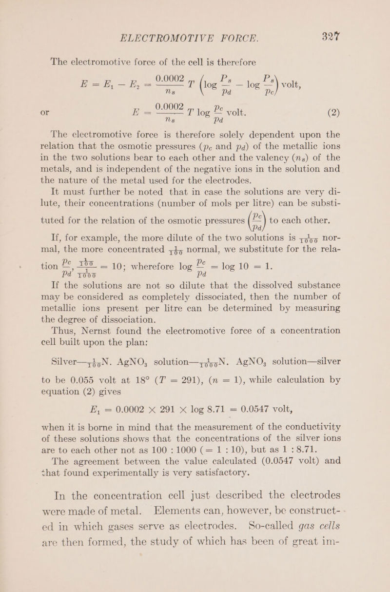 The electromotive force of the cell is therefore 0.0002 8 0.0002 8 E = E, — E, = 2 =) T (log — — log — It (108 2 og a volt, or E Pe E joe It. 2 og = vo (2) The electromotive force is therefore solely dependent upon the relation that the osmotic pressures (pc and pa) of the metallic ions in the two solutions bear to each other and the valency (ns) of the metals, and is independent of the negative ions in the solution and the nature of the metal used for the electrodes. It must further be noted that in case the solutions are very di- lute, their concentrations (number of mols per litre) can be substi- tuted for the relation of the osmotic pressures (**) to each other. If, for example, the more dilute of the two solutions is 7455 nor- mal, the more concentrated „4, normal, we substitute for the rela- tion De 150 = 10; wherefore log 2 log 10 = 1. Pd 1000 Pd If the solutions are not so dilute that the dissolved substance may be considered as completely dissociated, then the number of metallic ions present per litre can be determined by measuring the degree of dissociation. Thus, Nernst found the electromotive force of a concentration cell built upon the plan: Silver—-1,N. AgNO, solution—z,45,N. AgNO; solution—silver to be 0.055 volt at 18° (T = 291), (n = 1), while calculation by equation (2) gives E, = 0.0002 x 291 X log 8.71 = 0.0547 volt, when it is borne in mind that the measurement of the conductivity of these solutions shows that the concentrations of the silver ions are to each other not as 100 : 1000 (= 1:10), but as 1 : 8.71. The agreement between the value calculated (0.0547 volt) and shat found experimentally is very satisfactory. In the concentration cell just described the electrodes were made of metal. Elements can, however, be construct- - ed in which gases serve as electrodes. So-called gas cells are then formed, the study of which has been of great im-