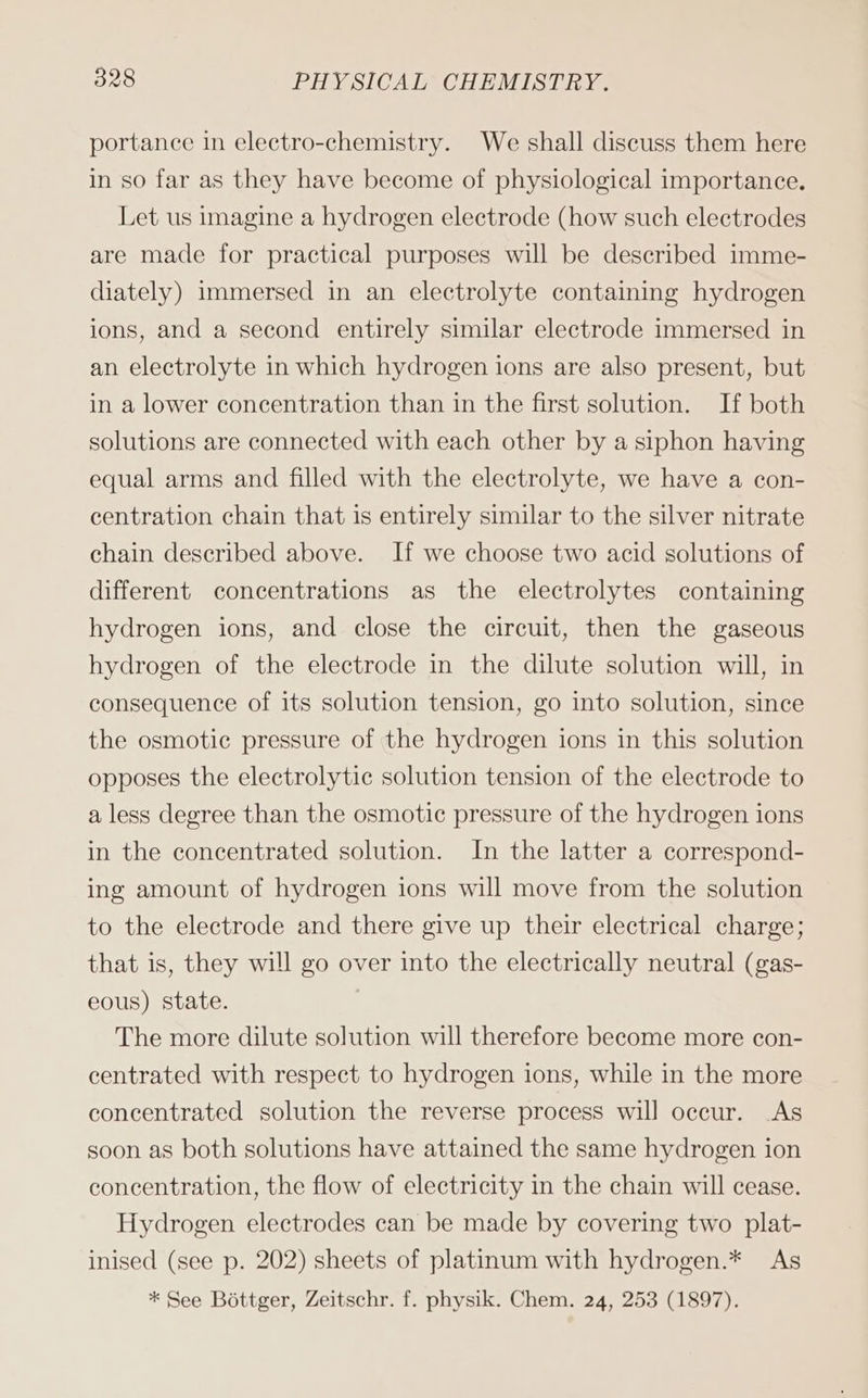 portance in electro-chemistry. We shall discuss them here in so far as they have become of physiological importance. Let us imagine a hydrogen electrode (how such electrodes are made for practical purposes will be described imme- diately) immersed in an electrolyte containing hydrogen ions, and a second entirely similar electrode immersed in an electrolyte in which hydrogen ions are also present, but in a lower concentration than in the first solution. If both solutions are connected with each other by a siphon having equal arms and filled with the electrolyte, we have a con- centration chain that is entirely similar to the silver nitrate chain described above. If we choose two acid solutions of different concentrations as the electrolytes containing hydrogen ions, and close the circuit, then the gaseous hydrogen of the electrode in the dilute solution will, in consequence of its solution tension, go into solution, since the osmotic pressure of the hydrogen ions in this solution opposes the electrolytic solution tension of the electrode to a less degree than the osmotic pressure of the hydrogen ions in the concentrated solution. In the latter a correspond- ing amount of hydrogen ions will move from the solution to the electrode and there give up their electrical charge; that is, they will go over into the electrically neutral (gas- eous) state. The more dilute solution will therefore become more con- centrated with respect to hydrogen ions, while in the more concentrated solution the reverse process will occur. As soon as both solutions have attained the same hydrogen ion concentration, the flow of electricity in the chain will cease. Hydrogen electrodes can be made by covering two plat- inised (see p. 202) sheets of platinum with hydrogen.* As * See Böttger, Zeitschr. f. physik. Chem. 24, 253 (1897).