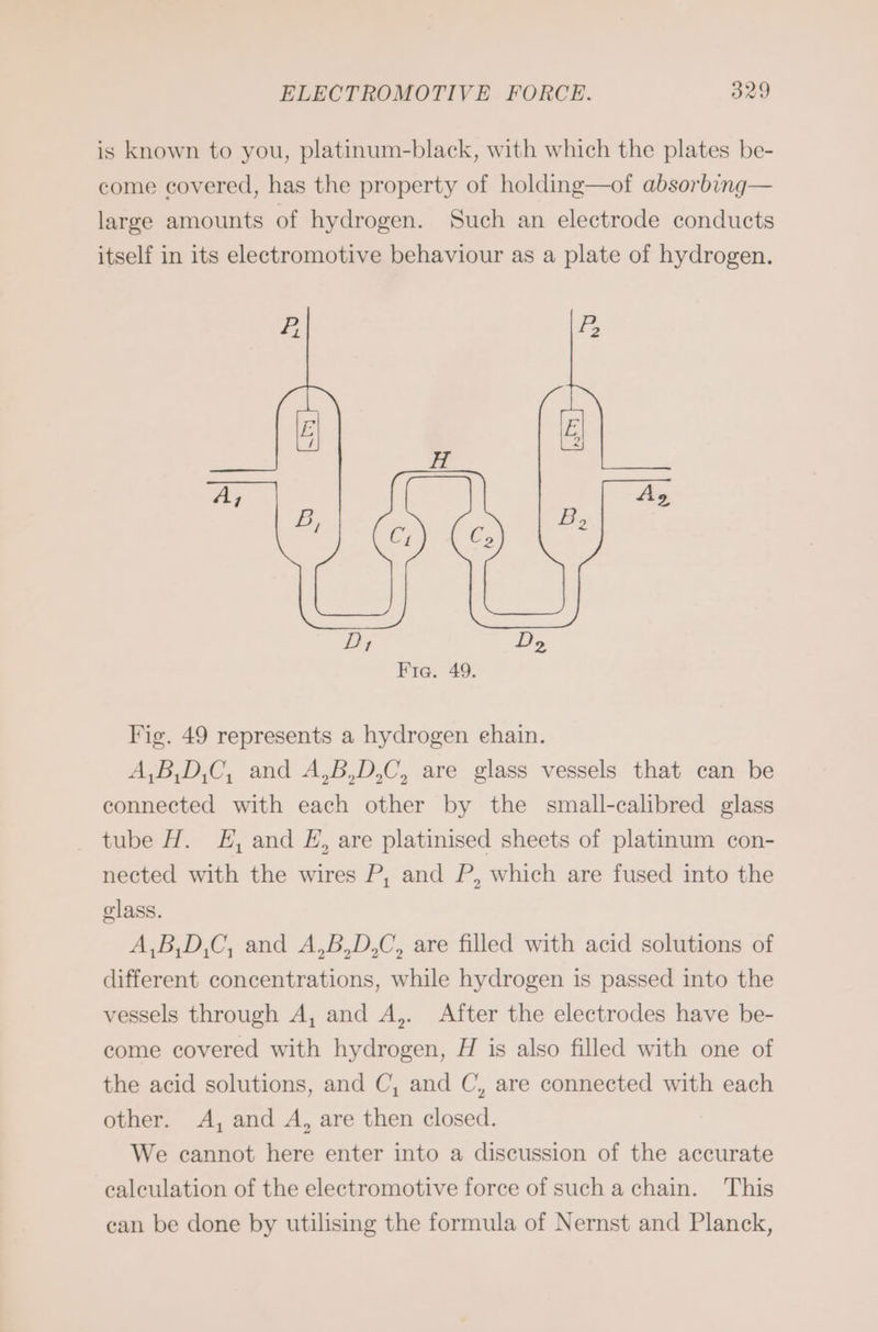 is known to you, platinum-black, with which the plates be- come covered, has the property of holding—of absorbing— large amounts of hydrogen. Such an eleetrode conducts itself in its electromotive behaviour as a plate of hydrogen. Fig. 49 represents a hydrogen ehain. A,B,D,C, and A,B,D,C, are glass vessels that can be connected with each other by the small-calibred glass tube H. EH, and E, are platinised sheets of platinum con- nected with the wires P, and P, which are fused into the glass. A,B,D,C, and A,B,D,C, are filled with acid solutions of different concentrations, while hydrogen is passed into the vessels through A, and A,. After the electrodes have be- come covered with hydrogen, H is also filled with one of the acid solutions, and C, and C, are connected with each other. A, and A, are then closed. We cannot here enter into a discussion of the accurate calculation of the electromotive force of such a chain. This can be done by utilising the formula of Nernst and Planck,