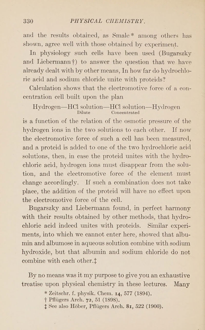 and the results obtained, as Smale* among others has shown, agree well with those obtained by experiment. In physiology such cells have been used (Bugarszky and Liebermann?) to answer the question that we have already dealt with by other means, In how far do hydrochlo- ric acid and sodium chloride unite with proteids? Calculation shows that the electromotive force of a con- centration cell built upon the plan Hydrogen—HCl solution— HCl solution—Hydrogen Dilute Concentrated is a function of the relation of the osmotie pressure of the hydrogen ions in the two solutions to each other. If now the eleetromotive force of such a cell has been measured, and a proteid is added to one of the two hydrochloric acid solutions, then, in case the proteid unites with the hydro- chlorie acid, hydrogen ions must disappear from the solu- tion, and the electromotive force of the element must change accordingly. If such a combination does not take place, the addition of the proteid will have no effect upon the electromotive force of the cell. Bugarszky and Liebermann found, in perfect harmony with their results obtained by other methods, that hydro- chloric acid indeed unites with proteids. Similar experi- ments, into which we cannot enter here, showed that albu- min and albumose in aqueous solution combine with sodium hydroxide, but that albumin and sodium chloride do not combine with each other.! By no means was it my purpose to give you an exhaustive treatise upon physical chemistry in these lectures. Many * Zeitschr. f. physik. Chem. 14, 577 (1894). + Pflugers Arch. 72, 51 (1898). t See also Héber, Pflügers Arch. 81, 522 (1900).