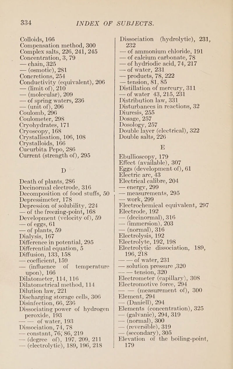 Colloids, 166 Compensation method, 300 Complex salts, 226, 241, 245 Concentration, 3, 79 — chain, 325 — (osmotic), 281 Concretions, 254 Conductivity (equivalent), 206 — (limit of), 210 — (molecular), 209 — of spring waters, 236 — (unit of), 206 Coulomb, 296 Coulometer, 298 Cryohydrates, 171 Cryoscopy, 168 Crystallisation, 106, 108 Crystalloids, 166 Cucurbita Pepo, 286 Current (strength of), 295 D Death of plants, 286 Decinormal electrode, 316 Decomposition of food stuffs, 50 Depressimeter, 178 Depression of solubility, 224 — of the freezing-point, 168 Development (velocity of), 59 — of eggs, 61 — of plants, 59 Dialysis, 167 Difference in potential, 295 Differential equation, 5 Diffusion, 133, 158 — coefficient, 159 — (influence of upon), 166 Dilatometer, 114, 116 Dilatometrical method, 114 Dilution law, 221 Discharging storage cells, 306 Disinfection, 66, 236 Dissociating power of hydrogen peroxide, 193 — — of water, 193 Dissociation, 74, 78 — constant, 76, 86, 219 — (degree of), 197, 209, 211 — (electrolytic), 189, 196, 218 temperature Dissociation (hydrolytic), 231, 232 — of ammonium chloride, 191 — of calcium carbonate, 78 — of hydriodie acid, 74, 217 — of water, 231 — products, 78, 222 — tension, 81, 85 Distillation of mercury, 311 — of water 43, 215, 231 Distribution law, 331 Disturbances in reactions, 32 Diuresis, 255 Dosage, 257 Dosology, 257 Double layer (electrical), 322 Double salts, 226 E Ebullioscopy, 179: Effect (available), 307 Eggs (development of), 61 Electric arc, 43 Electrical calibre, 204 — energv, 299 — measurements, 295 — work, 299 Flectrochemical equivalent, 297 Electrode, 192 — (decinormal), 316 — (immersion), 203 — (normal), 316 Electrolysis, 192 Electrolyte, 192, 198 Electrolytic dissociation, 189, 196, 218 — — of water, 23] — solution pressure ‚320 —- — tension, 320 Electrometer (capillary), 308 Electromotive force, 294 — — (measurement of), 300 Element, 294 — (Daniell), 294 Elements (concentration), 325 | — (galvanic), 294, 319 — (normal), 300 — (reversible), 319 — (secondary), 305 Elevation of the boiling-point, 179