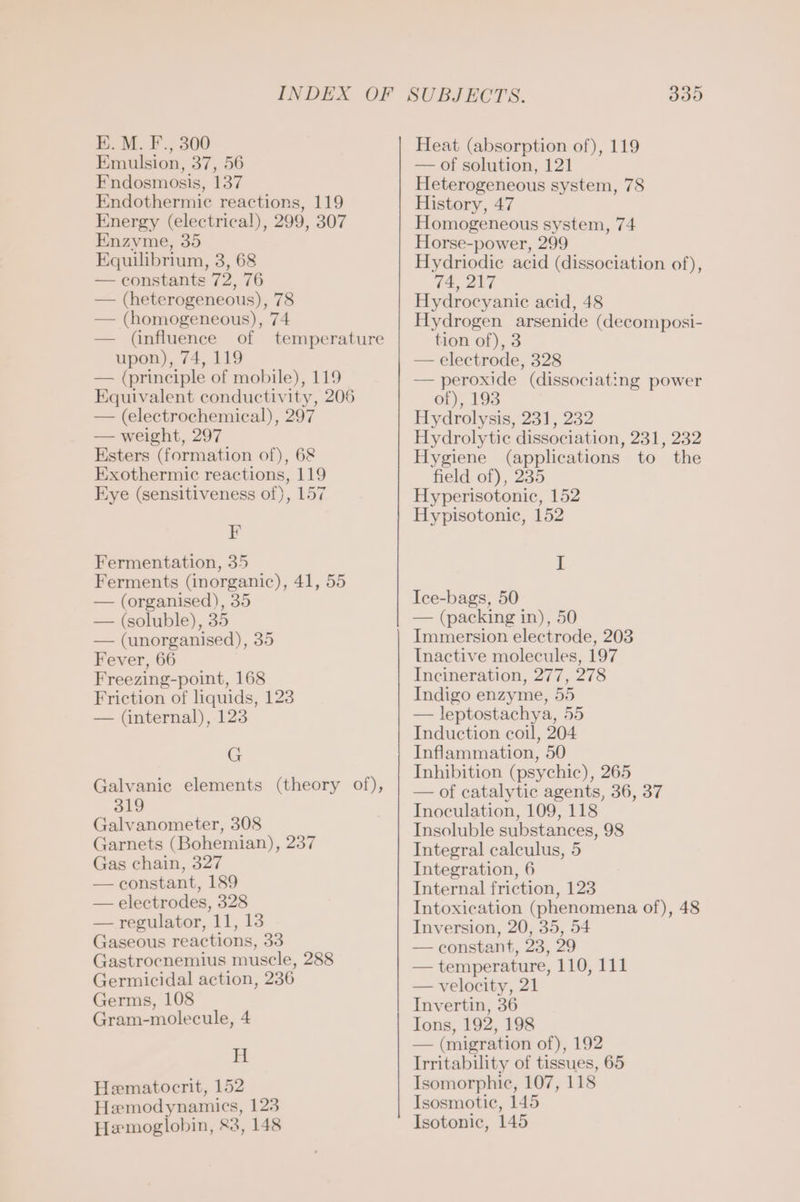 EK. M. F., 300 Emulsion, 37, 56 Fndosmosis, 137 Endothermic reactions, 119 Energy (electrical), 299, 307 Enzvme, 35 Equilibrium, 3, 68 — constants 72, 76 — (heterogeneous), 78 — (homogeneous), 74 — (influence of temperature upon), 74, 119 — (principle of mobile), 119 Equivalent conductivity, 206 — (electrochemical), 297 — weight, 297 Esters (formation of), 68 Exothermic reactions, 119 Eye (sensitiveness of), 157 F Fermentation, 35 Ferments (inorganic), 41, 55 — (organised), 35 — (soluble), 35 — (unorganised), 35 Fever, 66 Freezing-point, 168 Friction of liquids, 123 — (internal), 123 G Galvanic elements (theory of), 319 Galvanometer, 308 Garnets (Bohemian), 237 Gas chain, 327 — constant, 189 — electrodes, 328 — regulator, 11, 13 Gaseous reactions, 33 Gastrocnemius muscle, 288 Germicidal action, 236 Germs, 108 Gram-molecule, 4 H Hematocrit, 152 Hemodynamics, 123 Hemoglobin, 83, 148 339 Heat (absorption of), 119 — of solution, 121 Heterogeneous system, 78 History, 47 Homogeneous system, 74 Horse-power, 299 Hydriodie acid (dissociation of), 74, 217 Hydrocyanie acid, 48 Hydrogen arsenide (decomposi- tion of), 3 — electrode, 328 — peroxide (dissociating power of), 193 Hydrolysis, 231, 232 Hydrolytic dissociation, 231, 232 Hygiene (applications to the field of), 235 Hyperisotonic, 152 Hypisotonic, 152 I Ice-bags, 50 — (packing in), 50 Immersion electrode, 203 Inactive molecules, 197 Incineration, 277, 278 Indigo enzyme, 55 — leptostachya, 55 Induction coil, 204 Inflammation, 50 Inhibition (psychic), 265 — of catalytic agents, 36, 37 Inoculation, 109, 118 Insoluble substances, 98 Integral calculus, 5 Integration, 6 Internal friction, 123 Intoxication (phenomena of), 48 Inversion, 20, 35, 54 — constant, 23, 29 — temperature, 110, 111 — velocity, 21 Invertin, 36 Ions, 192, 198 — (migration of), 192 Irritability of tissues, 65 Isomorphie, 107, 118 Isosmotic, 145 Isotonic, 145