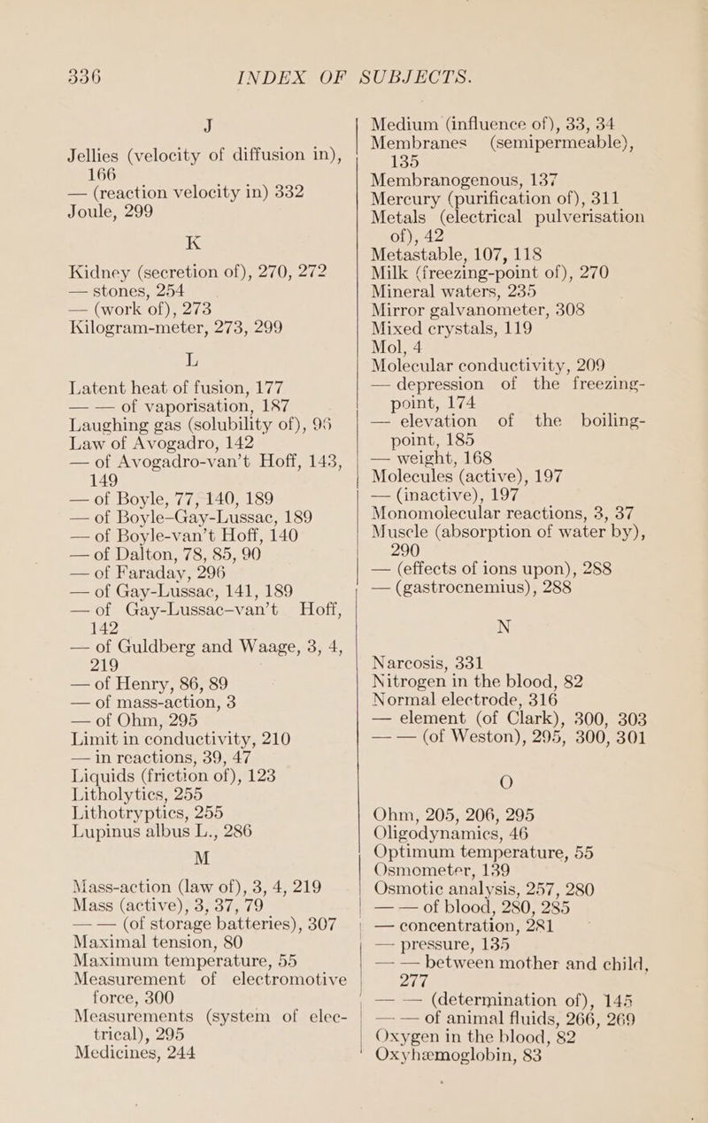 J Jellies (velocity of diffusion in), 166 — (reaction velocity in) 332 Joule, 299 K Kidney (secretion of), 270, 272 — stones, 254 — (work of), 273 Kilogram-meter, 273, 299 L Latent heat of fusion, 177 — of vaporisation, 187 Laughing gas (solubility of), 95 Law of Avogadro, 142 — of Avogadro-van’t Hoff, 143, 149 — of Boyle, 77, 140, 189 — of Boyle-Gay-Lussac, 189 — of Boyle-van’t Hoff, 140 — of Dalton, 78, 85, 90 — of Faraday, 296 — of Gay-Lussac, 141, 189 — of Gay-Lussac-van’t Hoff, 142 — of Guldberg and Waage, 3, 4, 219 — of Henry, 86, 89 — of mass-action, 3 — of Ohm, 295 Limit in conductivity, 210 — in reactions, 39, 47 Liquids (frietion of), 123 Litholytics, 255 Lithotryptics, 255 Lupinus albus L., 286 M Mass-action (law of), 3, 4, 219 Mass (active), 3, 37, 79 — — (of storage batteries), 307 Maximal tension, 80 Maximum temperature, 55 Measurement of electromotive force, 300 Measurements (system of elec- trical), 295 Medicines, 244 Medium (influence of), 33, 34 Membranes (semipermeable), 135 Membranogenous, 137 Mercury (purification of), 311 Metals (electrical pulverisation of), 42 Metastable, 107, 118 Milk (freezing-point of), 270 Mineral waters, 235 Mirror galvanometer, 308 Mixed crystals, 119 Mol, 4 Molecular conductivity, 209 — depression of the freezing- point, 174 — elevation of the point, 185 — weight, 168 Molecules (active), 197 boiling- Monomolecular reactions, 3, 37 Muscle (absorption of water by), 290 — (effects of ions upon), 288 — (gastrocnemius), 288 N Narcosis, 331 Nitrogen in the blood, 82 Normal electrode, 316 — element (of Clark), 300, 303 — — (of Weston), 295, 300, 301 O Ohm, 205, 206, 295 Oligodynamiecs, 46 Optimum temperature, 55 Osmometer, 139 Osmotic analysis, 257, 280 — — of blood, 280, 285 — pressure, 135 — — between mother and child, 277 | — — (determination of), 145 — — of animal fluids, 266, 269 Oxygen in the blood, 82 Oxyhzmoglobin, 83