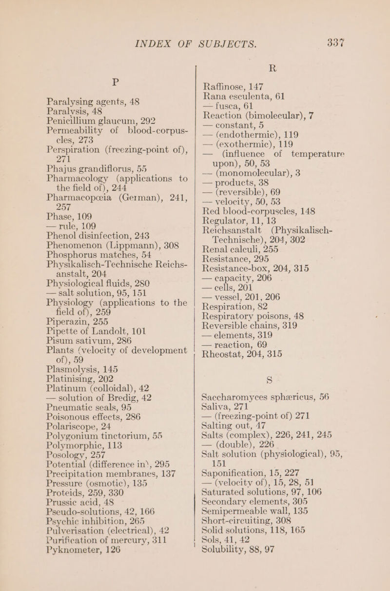 P Paralysing agents, 48 Paralvsis, 48 Penicillium glaucum, 292 Permeability of blood-corpus- cles, 273 Perspiration (freezing-point of), 271 Phajus grandiflorus, 55 Pharmacology (applications to the field of), 244 Pharmacopoeia (German), 241, 257 Phase, 109 — rule, 109 Phenol disinfection, 243 Phenomenon (Lippmann), 308 Phosphorus matches, 54 Physikalisch-Technische Reichs- anstalt, 204 Physiological fluids, 280 — salt solution, 95, 151 Physiology (applications to the field of), 259 Piperazin, 255 Pipette of Landolt, 101 Pisum sativum, 286 Plants (velocity of development of), 59 Plasmolysis, 145 Platinising, 202 Platinum (colloidal), 42 — solution of Bredig, 42 Pneumatic seals, 95 Poisonous effects, 286 Polariscope, 24 Polygonium tinctorium, 55 Polymorphic, 113 Posology, 257 Potential (difference in), 295 Precipitation membranes, 137 Pressure (osmotic), 135 Proteids, 259, 330 Prussie acid, 48 Pseudo-solutions, 42, 166 Psychic inhibition, 265 Pulverisation (electrical), 42 Purification of mercury, 311 Pyknometer, 126 ee eee 337 it. Raffinose, 147 Rana esculenta, 61 — fusca, 61 Reaction (bimolecular), 7 — constant, 5 — (endothermic), 119 — (exothermic), 119 (influence of temperature upon), 50, 53 — (monomolecular), 3 — products, 38 — (reversible), 69 — velocity, 50, 53 Red blood-corpuscles, 148 Regulator, 11, 13 Reichsanstalt (Physikalisch- Technische), 204, 302 Renal caleuli, 255 Resistance, 295 Resistance-box, 204, 315 — capacity, 206 — cells, 201 — vessel, 201, 206 Respiration, 82 Respiratory poisons, 48 Reversible chains, 319 — elements, 319 — reaction, 69 Rheostat, 204, 315 S Saccharomyces spheericus, 56 Saliva, 271 — (freezing-point of) 271 Salting out, 47 Salts (complex), 226, 241, 245 — (double), 226 Salt solution (physiological), 95, 151 Saponification, 15, 227 — (velocity of), 15, 28, 51 Saturated solutions, 97, 106 Secondary elements, 305 Semipermeable wall, 135 Short-circuiting, 308 Solid solutions, 118, 165 Sols, 41, 42 Solubility, 88, 97