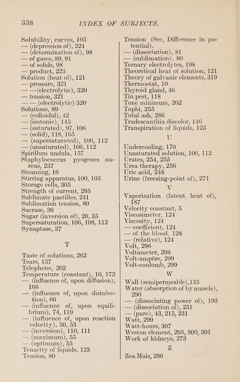 Solubility, curves, 105 — (depression of), 224 — (determination of), 98 — of gases, 89, 91 - — of solids, 98 — product, 223 Solution (heat of), 121 — pressure, 321 — —(electrolytic), 320 — tension, 321 — — (electrolytic) 320 Solutions, 89 — (colloidal), 42 — (isotonic), 145 — (saturated), 97, 106 — (solid), 118, 165 — (supersaturated), 106, 112 — (unsaturated), 106, 112 Spirillum undula, 157 Staphylococcus pyogenes au- reus, 237 Steaming, 16 Stirring apparatus, 100, 103 Storage cells, 305 Strength of current, 295 Sublimate pastilles, 241 Sublimation tension, 80 Sucrase, 36 Sugar (inversion of), 20, 35 Supersaturation, 106, 108, 112 Synaptase, 37 ab Taste of solutions, 262 Tears, 157 Telephone, 202 Temperature (constant), 10, 172 — (influence of, upon diffusion), 166 — (influence of, upon disinfec- tion), 66 — (influence of, upon equili- brium), 74, 119 — (influence of, upon reaction velocity), 50, 53 — (inversion), 110, 111 — (maximum), 55 — (optimum), 55 Tenacity of liquids, 123 Tension, 80 tential). — (dissociation), 81 — (sublimation), 80 Ternary electrolytes, 198 Theoretical heat of solution, 121 Theory of galvanic elements, 319 Thermostat, 10 Thyroid gland, 46 Tin pest, 118 Tone minimum, 202 Tophi, 255 Total ash, 286 Tradescanthia discolor, 146 Transpiration of liquids, 123 U Undercooling, 170 Unsaturated solution, 106, 112 Urates, 254, 255 Urea therapy, 256 Uric acid, 248 Urine (freezing-point of), 271 Vv Vaporisation (latent heat of), 187 Velocity constant, 5 Viscosimeter, 124 Viscosity, 124 — coefficient, 124 — of the blood, 128 — (relative), 124 Volt, 296 Voltameter, 298 Volt-ampere, 299 Volt-coulomb, 299 VV Wall (semipermeable) ,135 Water (absorption of by muscle), 290 — (dissociating power of), 193 — (dissociation of), 231 — (pure), 43, 215, 231 Watt, 299 Watt-hours, 307 Weston element, 295, 300, 301 Work of kidneys, 273 Z Zea Mais, 286