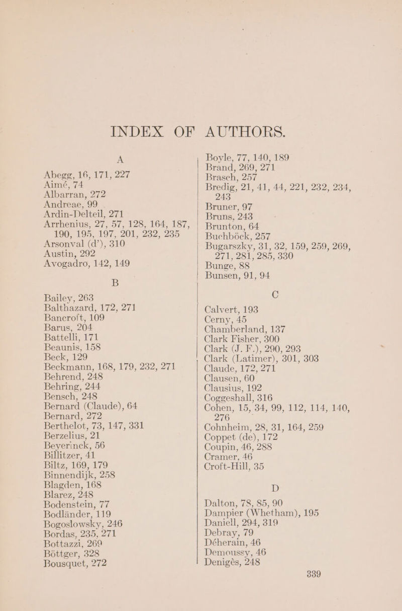 A Abegg, 16, 171, 227 Aimé, 74 Albarran, 272 Andreae, 99 Ardin-Delteil, 271 190, 195, 197, 201, 232, 235 Arsonval (d’), 310 Austin, 292 Avogadro, 142, 149 B Bailey, 263 Balthazard, 172, 271 Bancroft, 109 Barus, 204 Battelli, 171 Beaunis, 158 Beck, 129 Beckmann, 168, 179, 232, 271 Behrend, 248 Behring, 244 Bensch, 248 Bernard (Claude), 64 Bernard, 272 Berthelot, 73, 147, 331 Berzelius, 21 Beyerinck, 56 Billitzer, 41 Biltz, 169, 179 Binnendijk, 258 Blagden, 168 Blarez, 248 Bodenstein, 77 Bodländer, 119 Bogoslowsky, 246 Bordas, 235, 271 Bottazzi, 269 Böttger, 328 Bousquet, 272 24 271, 281, 285, 330 C 276 D
