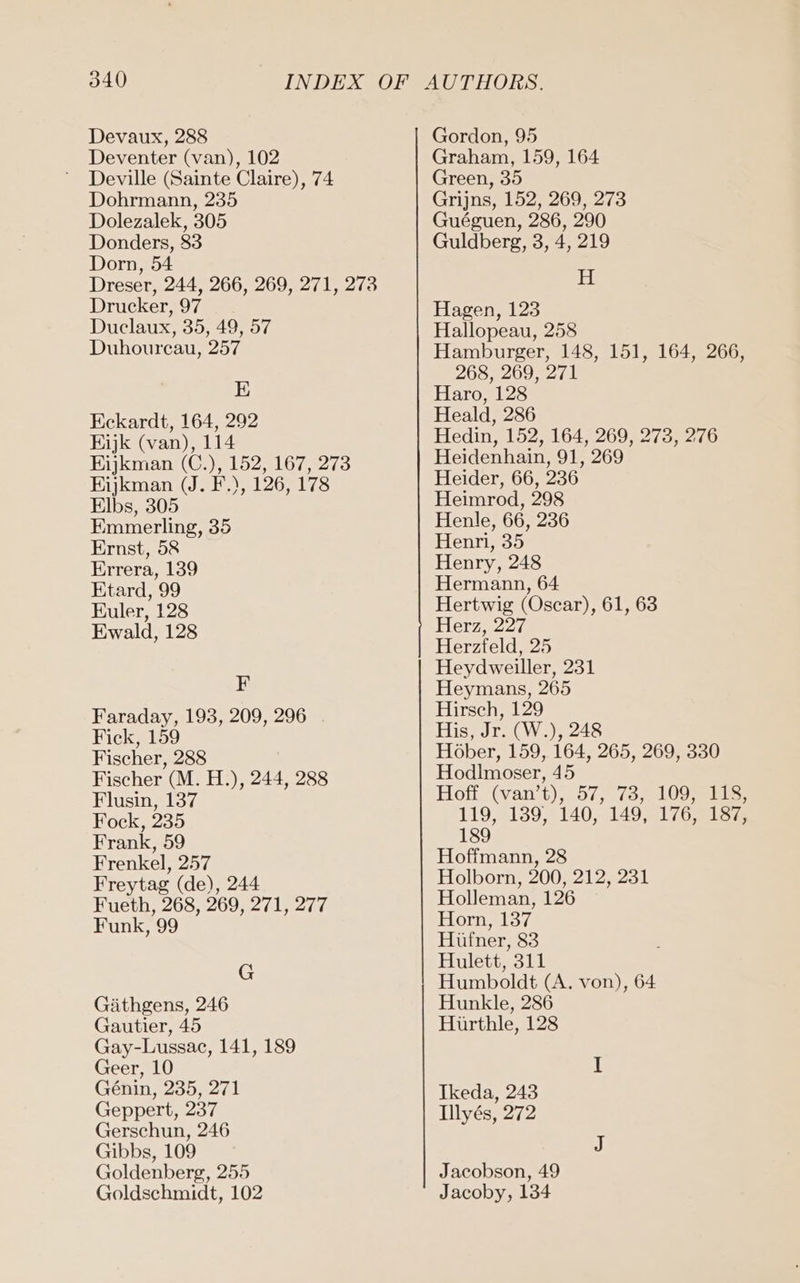 Deventer (van), 102 Deville (Sainte Claire), 74 Dohrmann, 235 Dolezalek, 305 Donders, 83 Dorn, 54 Dreser, 244, 266, 269, 271, 273 Drucker, 97 Duclaux, 35, 49, 57 Duhourcau, 257 E Eckardt, 164, 292 Eijk (van), 114 Eijkman (C.), 152, 167, 273 Eijkman (J. F.), 126, 178 Elbs, 305 Emmerling, 35 Ernst, 58 Errera, 139 Etard, 99 Euler, 128 Ewald, 128 F Faraday, 193, 209, 296 Fick, 159 Fischer, 288 Fischer (M. H.), 244, 288 Flusin, 137 Fock, 235 Frank, 59 Frenkel, 257 Freytag (de), 244 Fueth, 268, 269, 271, 277 Funk, 99 G Gäthgens, 246 Gautier, 45 Gay-Lussac, 141, 189 Geer, 10 Genin, 235, 271 Geppert, 237 Gerschun, 246 Gibbs, 109 Goldenberg, 255 Goldschmidt, 102 Graham, 159, 164 Green, 35 Grijns, 152, 269, 273 Guéguen, 286, 290 Guldberg, 3, 4, 219 H Hagen, 123 Hallopeau, 258 Hamburger, 148, 151, 164, 266, 268, 269, 271 Haro, 128 Heald, 286 Hedin, 152, 164, 269, 273, 276 Heidenhain, 91, 269 Heider, 66, 236 Heimrod, 298 Henle, 66, 236 Henri, 35 Henry, 248 Hermann, 64 Hertwig (Oscar), 61, 63 Herz, 227 Herzfeld, 25 Heydweiller, 231 Heymans, 265 Hirsch, 129 His, Jr. (W.), 248 Höber, 159, 164, 265, 269, 330 Hodlmoser, 45 Hoff. (van’t),. 57,78, 1095113 119,139, 140, 149, 176,218 189 Hoffmann, 28 Holborn, 200, 212, 231 Holleman, 126 Horn, 137 Hüfner, 83 Hulett, 311 Humboldt (A. von), 64 Hunkle, 286 Hürthle, 128 Ikeda, 243 Illyes, 272 Jacobson, 49 Jacoby, 134