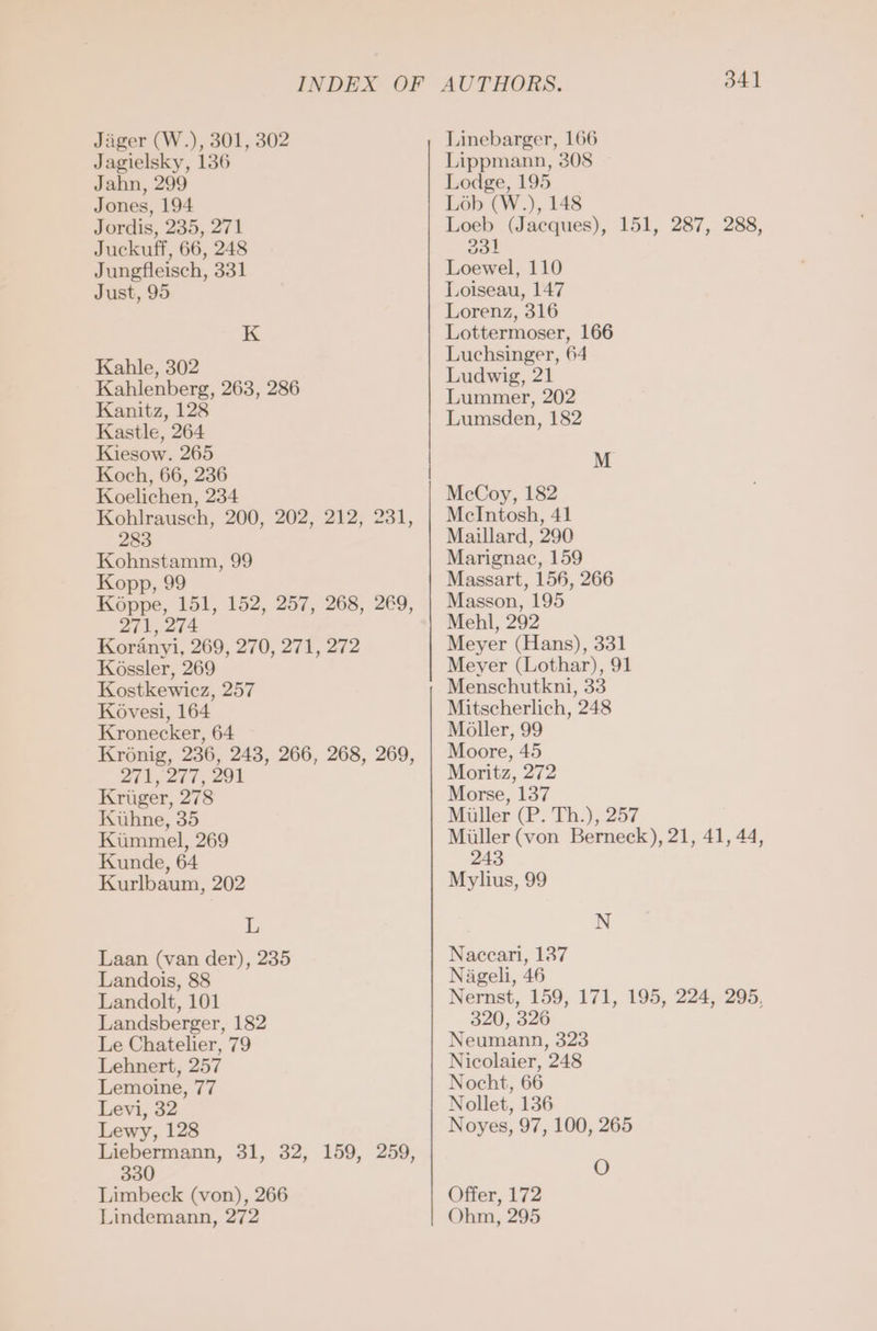 Jäger (W.), 301, 302 Jagielsky, 136 Jahn, 299 Jones, 194 Jordis, 235, 271 Juckuff, 66, 248 Jungfleisch, 331 Just, 95 K Kahle, 302 Kahlenberg, 263, 286 Kanitz, 128 Kastle, 264 Kiesow. 265 Koch, 66, 236 Koelichen, 234 Kohlrausch, 200, 202, 212, 231, 283 Kohnstamm, 99 Kopp, 99 Köppe, 151, 152, 257, 268, 269, 271, 274 Koränyi, 269, 270, 271, 272 Kossler, 269 Kostkewicz, 257 Kovesi, 164 Kronecker, 64 Krönig, 236, 243, 266, 268, 269, 271, 277, 291 Kriger, 278 Kuhne, 35 Kümmel, 269 Kunde, 64 Kurlbaum, 202 L Laan (van der), 235 Landois, 88 Landolt, 101 Landsberger, 182 Le Chatelier, 79 Lehnert, 257 Lemoine, 77 Levi, 32 Lewy, 128 Liebermann, 31, 32, 159, 259, 330 Limbeck (von), 266 Lindemann, 272 ee OOOO } AUTHORS. 341 Linebarger, 166 Lippmann, 308 Lodge, 195 Lob (W.), 148 Loeb (Jacques), 151, 287, 288, 331 Loewel, 110 Loiseau, 147 Lorenz, 316 Lottermoser, 166 Luchsinger, 64 Ludwig, 21 Lummer, 202 Lumsden, 182 Mm McCoy, 182 Melntosh, 41 Maillard, 290 Marignac, 159 Massart, 156, 266 Masson, 195 Mehl, 292 Meyer (Hans), 331 Meyer (Lothar), 91 Menschutkni, 33 Mitscherlich, 248 Möller, 99 Moore, 45 Moritz, 272 Morse, 137 Müller (P. Th.), 257 Müller (von Berneck), 21, 41, 44, 243 Mylius, 99 N Naccari, 137 Nägeli, 46 Nernst, 159, 171, 195, 224, 295, 320, 326 Neumann, 323 Nicolaier, 248 N O Offer, 172 Ohm, 295