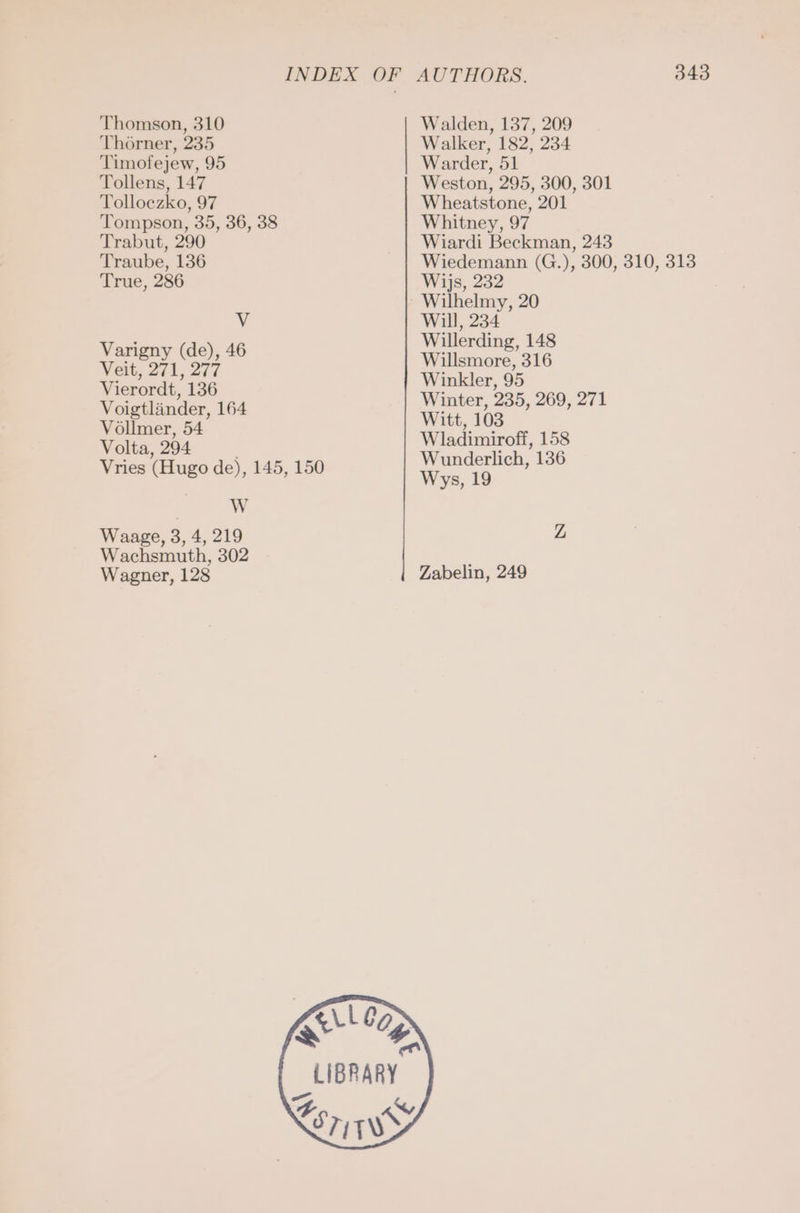 Thomson, 310 Thorner, 235 Timofejew, 95 Tollens, 147 Tolloezko, 97 Tompson, 35, 36, 38 Trabut, 290 Traube, 136 True, 286 v Varigny (de), 46 Veit, 271, 277 Vierordt, 136 Voigtländer, 164 Völlmer, 54 Volta, 294 Vries (Hugo de), 145, 150 W Waage, 3, 4, 219 Wachsmuth, 302 Wagner, 128 Walden, 137, 209 Walker, 182, 234 Warder, 51 Weston, 295, 300, 301 Wheatstone, 201 Whitney, 97 Wiardi Beckman, 243 Wiedemann (G.), 300, 310, 313 Wijs, 232 Wilhelmy, 20 Will, 234 Willerding, 148 Willsmore, 316 Winkler, 95 Winter, 235, 269, 271 Witt, 103 Wladimiroff, 158 Wunderlich, 136 Wys, 19 Zabelin, 249