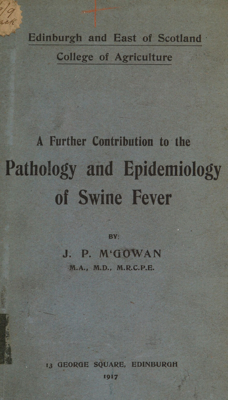 ~ Edinburgh Aa Bast of Scotland oo College of Agriculture — oe a Further Contribution to the y SORRY A NEN Lae reer me ois i RCN Bey se ees : ag : of Swine Fever M. A., M.D. MRCP. ee al 13 GEORGE eee EDINBURGH Cer eae 1917 ae wee ‘