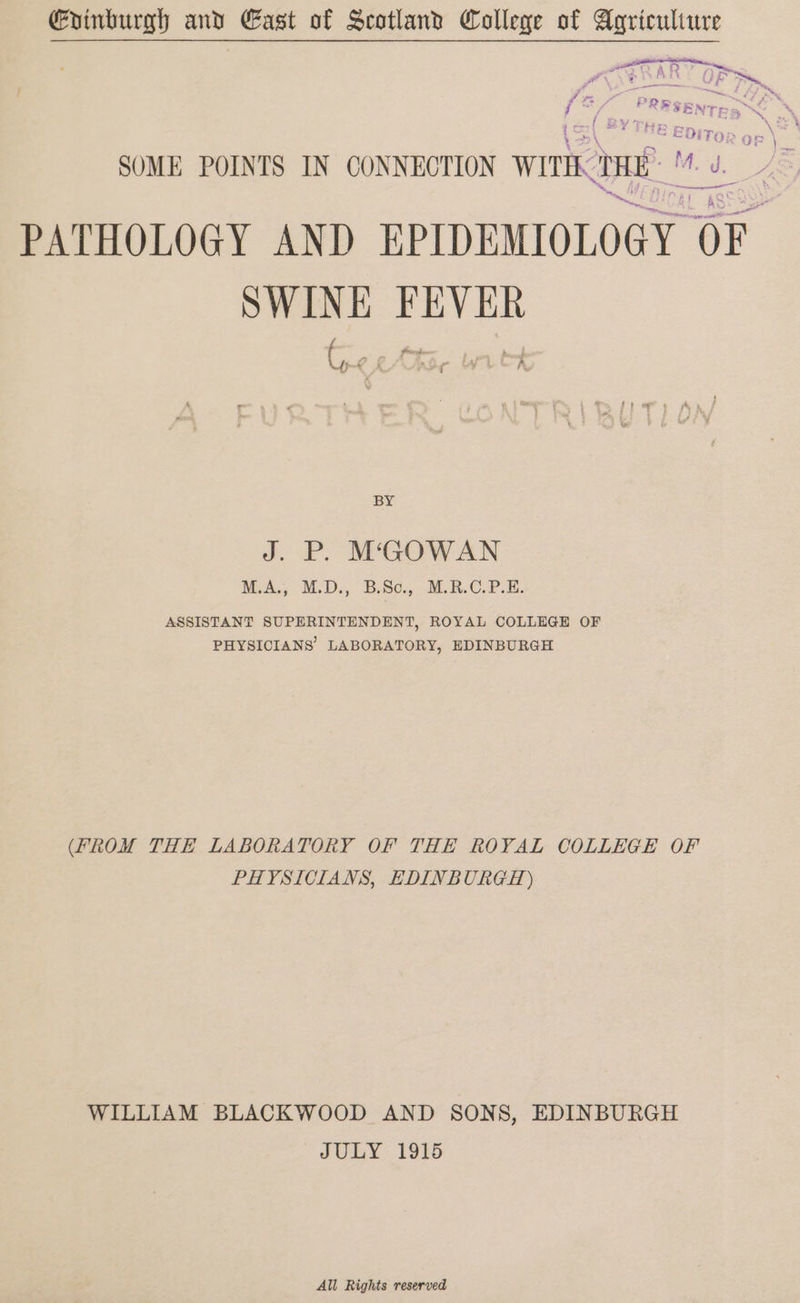 Gvinburgh and East of Scotland College of Agriculture P wtktat ORE OAR OF fl ee ee &amp; wet PRESEN ( t i 7 he EE ax4 ED; TO SOME POINTS IN CONNECTION Wwithk rn lg ; ad PATHOLOGY AND EPIDEMIOLOGY OF. SWINE FEVER BY J. P. MCGOWAN M.A., M.D., B.Sc, M.R.C.P.E. ASSISTANT SUPERINTENDENT, ROYAL COLLEGE OF PHYSICIANS’ LABORATORY, EDINBURGH (FROM THE LABORATORY OF THE ROYAL COLLEGE OF PHYSICIANS, EDINBURGH) WILLIAM BLACKWOOD AND SONS, EDINBURGH JULY 1915 All Rights reserved