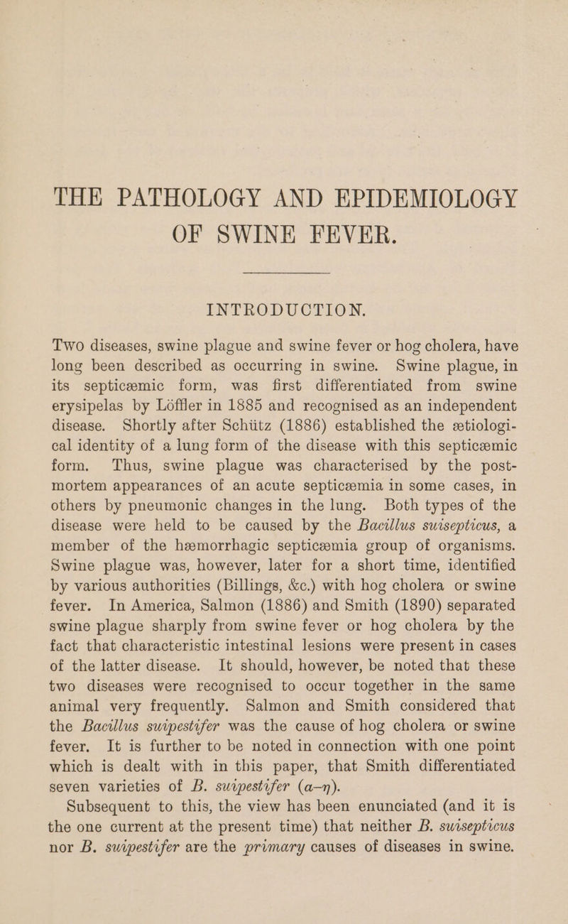 THE PATHOLOGY AND EPIDEMIOLOGY OF SWINE FEVER. INTRODUCTION. Two diseases, swine plague and swine fever or hog cholera, have long been described as occurring in swine. Swine plague, in its septicemic form, was first differentiated from swine erysipelas by Loffler in 1885 and recognised as an independent disease. Shortly after Schiitz (1886) established the etiologi- cal identity of a lung form of the disease with this septiceemic form. Thus, swine plague was characterised by the post- mortem appearances of an acute septicemia in some cases, in others by pneumonic changes in the lung. Both types of the disease were held to be caused by the Bacillus sursepticus, a member of the hemorrhagic septiczemia group of organisms. Swine plague was, however, later for a short time, identified by various authorities (Billings, &amp;c.) with hog cholera or swine fever. In America, Salmon (1886) and Smith (1890) separated swine plague sharply from swine fever or hog cholera by the fact that characteristic intestinal lesions were present in cases of the latter disease. It should, however, be noted that these two diseases were recognised to occur together in the same animal very frequently. Salmon and Smith considered that the Bacilus suipestifer was the cause of hog cholera or swine fever. It is further to be noted in connection with one point which is dealt with in this paper, that Smith differentiated seven varieties of B. surpestifer (a—n). Subsequent to this, the view has been enunciated (and it is the one current at the present time) that neither B. swisepticus nor B. suipestifer are the primary causes of diseases in swine.