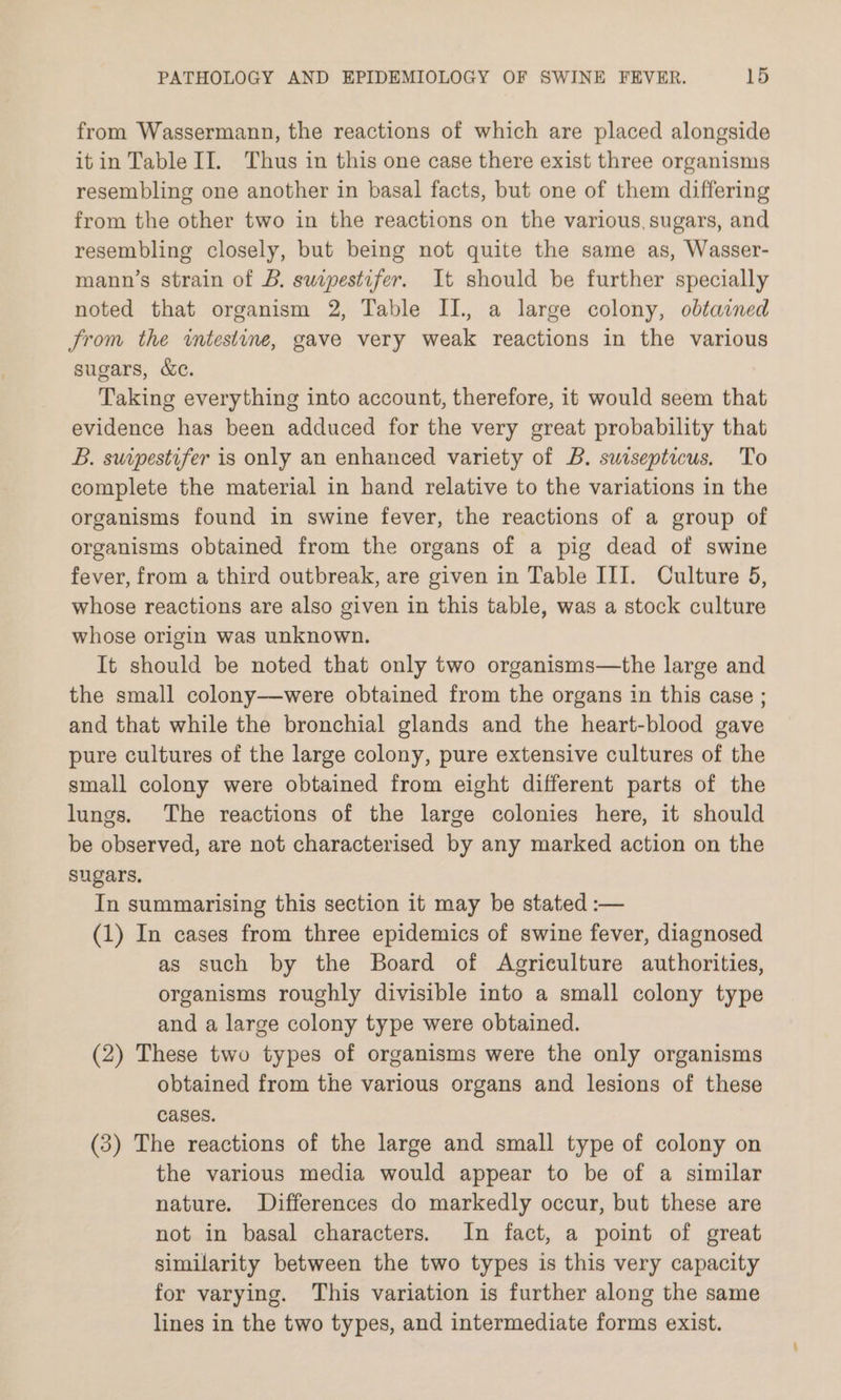 from Wassermann, the reactions of which are placed alongside itin Table II. Thus in this one case there exist three organisms resembling one another in basal facts, but one of them differing from the other two in the reactions on the various sugars, and resembling closely, but being not quite the same as, Wasser- mann’s strain of B. suipestifer. It should be further specially noted that organism 2, Table II., a large colony, obtained Jrom the intestine, gave very weak reactions in the various sugars, &e. Taking everything into account, therefore, it would seem that evidence has been adduced for the very great probability that B. surpestifer is only an enhanced variety of B. sursepticus. To complete the material in hand relative to the variations in the organisms found in swine fever, the reactions of a group of organisms obtained from the organs of a pig dead of swine fever, from a third outbreak, are given in Table III. Culture 5, whose reactions are also given in this table, was a stock culture whose origin was unknown. It should be noted that only two organisms—the large and the small colony—were obtained from the organs in this case ; and that while the bronchial glands and the heart-blood gave pure cultures of the large colony, pure extensive cultures of the small colony were obtained from eight different parts of the lungs. The reactions of the large colonies here, it should be observed, are not characterised by any marked action on the sugars, In summarising this section it may be stated :-— (1) In cases from three epidemics of swine fever, diagnosed as such by the Board of Agriculture authorities, organisms roughly divisible into a small colony type and a large colony type were obtained. (2) These two types of organisms were the only organisms obtained from the various organs and lesions of these cases. (3) The reactions of the large and small type of colony on the various media would appear to be of a similar nature. Differences do markedly occur, but these are not in basal characters. In fact, a point of great similarity between the two types is this very capacity for varying. This variation is further along the same lines in the two types, and intermediate forms exist.