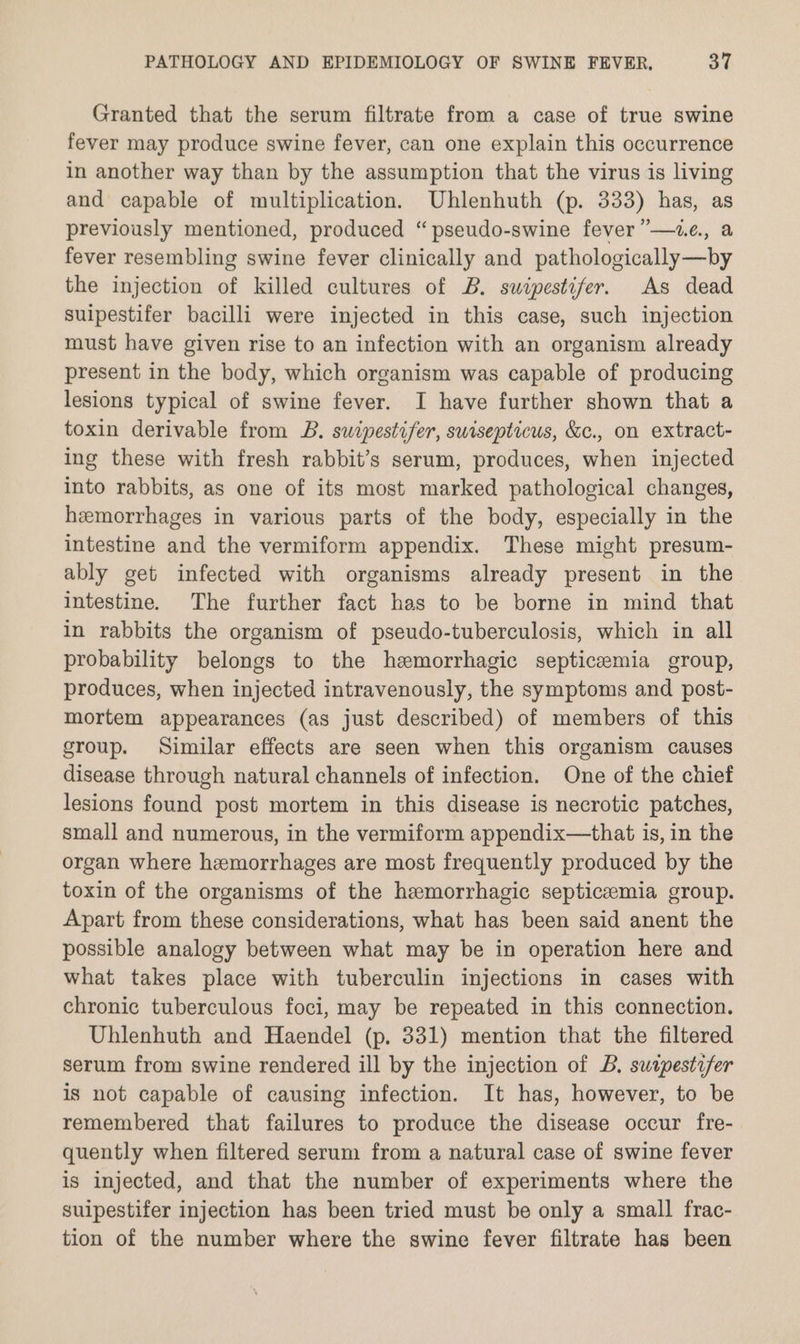 Granted that the serum filtrate from a case of true swine fever may produce swine fever, can one explain this occurrence in another way than by the assumption that the virus is living and capable of multiplication. Uhlenhuth (p. 333) has, as previously mentioned, produced “pseudo-swine fever ”—ze., a fever resembling swine fever clinically and pathologically—by the injection of killed cultures of B. suwipestifer. As dead suipestifer bacilli were injected in this case, such injection must have given rise to an infection with an organism already present in the body, which organism was capable of producing lesions typical of swine fever. I have further shown that a toxin derivable from B. suipestifer, swisepticus, &c., on extract- ing these with fresh rabbit’s serum, produces, when injected into rabbits, as one of its most marked pathological changes, hemorrhages in various parts of the body, especially in the intestine and the vermiform appendix. These might presum- ably get infected with organisms already present in the intestine. The further fact has to be borne in mind that in rabbits the organism of pseudo-tuberculosis, which in all probability belongs to the hemorrhagic septicaemia group, produces, when injected intravenously, the symptoms and post- mortem appearances (as just described) of members of this group. Similar effects are seen when this organism causes disease through natural channels of infection. One of the chief lesions found post mortem in this disease is necrotic patches, small and numerous, in the vermiform appendix—that is, in the organ where hemorrhages are most frequently produced by the toxin of the organisms of the hemorrhagic septicemia group. Apart from these considerations, what has been said anent the possible analogy between what may be in operation here and what takes place with tuberculin injections in cases with chronic tuberculous foci, may be repeated in this connection. Uhlenhuth and Haendel (p. 331) mention that the filtered serum from swine rendered ill by the injection of B. swipestifer is not capable of causing infection. It has, however, to be remembered that failures to produce the disease occur fre- quently when filtered serum from a natural case of swine fever is injected, and that the number of experiments where the suipestifer injection has been tried must be only a small frac- tion of the number where the swine fever filtrate has been