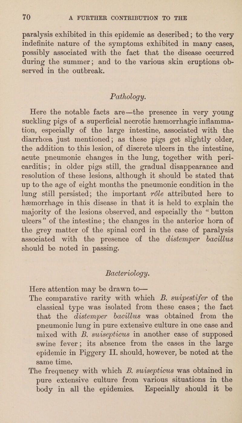 paralysis exhibited in this epidemic as described; to the very indefinite nature of the symptoms exhibited in many cases, possibly associated with the fact that the disease occurred during the summer; and to the various skin eruptions ob- served in the outbreak. Pathology. Here the notable facts are—the presence in very young suckling pigs of a superficial necrotic hemorrhagic inflamma- tion, especially of the large intestine, associated with the diarrhcea just mentioned; as these pigs get slightly older, the addition to this lesion, of discrete ulcers in the intestine, acute pneumonic changes in the lung, together with peri- carditis; in older pigs still, the gradual disappearance and resolution of these lesions, although it should be stated that up to the age of eight months the pneumonic condition in the lung still persisted; the important réle attributed here to hemorrhage in this disease in that it is held to explain the majority of the lesions observed, and especially the “button ulcers” of the intestine; the changes in the anterior horn of the grey matter of the spinal cord in the case of paralysis associated with the presence of the distemper bacillus should be noted in passing. Bacteriology. Here attention may be drawn to— The comparative rarity with which B. suzpestifer of the classical type was isolated from these cases; the fact that the distemper bacillus was obtained from the pneumonic lung in pure extensive culture in one case and mixed with B. swrsepticus in another case of supposed swine fever; its absence from the cases in the large epidemic in Piggery IJ. should, however, be noted at the same time. The frequency with which B. sursepticus was obtained in pure extensive culture from various situations in the body in all the epidemics. Especially should it be
