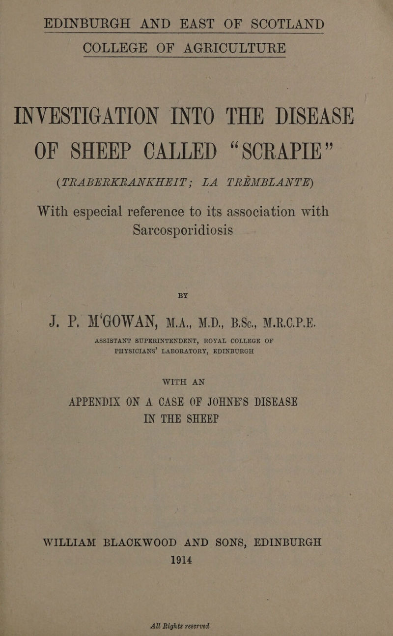 EDINBURGH AND EAST OF SCOTLAND COLLEGE OF AGRICULTURE INVESTIGATION INTO THE DISEASE OF SHEEP CALLED “SORAPIE’ (TRABERKRANKHEIT; LA TREMBLANTE) With especial reference to its association with Sarcosporidiosis BY J. P, MGOWAN, M.A, MD, BSc, M.R.GP.E. ASSISTANT SUPERINTENDENT, ROYAL COLLEGE OF PHYSICIANS’ LABORATORY, EDINBURGH WITH AN APPENDIX ON A CASE OF JOHNE’S DISEASE IN THE SHEEP WILLIAM BLAOQKWOOD AND SONS, EDINBURGH 1914 All Rights reserved