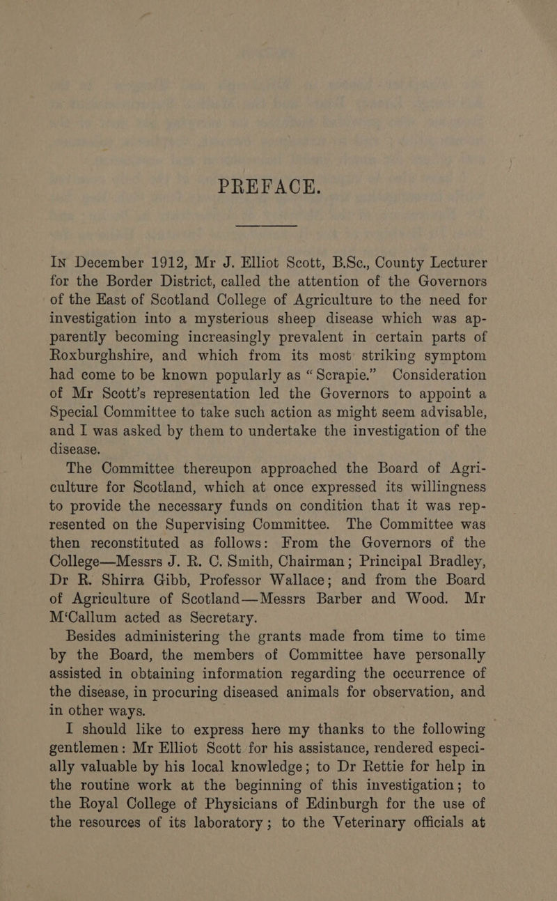 PREFACE. In December 1912, Mr J. Elliot Scott, B.Sc., County Lecturer for the Border District, called the attention of the Governors of the Hast of Scotland College of Agriculture to the need for investigation into a mysterious sheep disease which was ap- parently becoming increasingly prevalent in certain parts of Roxburghshire, and which from its most striking symptom had come to be known popularly as “Scrapie.” Consideration of Mr Scott’s representation led the Governors to appoint a Special Committee to take such action as might seem advisable, and I was asked by them to undertake the investigation of the disease. The Committee thereupon approached the Board of Agri- culture for Scotland, which at once expressed its willingness to provide the necessary funds on condition that it was rep- resented on the Supervising Committee. The Committee was then reconstituted as follows: From the Governors of the College—Messrs J. R. C. Smith, Chairman; Principal Bradley, Dr R. Shirra Gibb, Professor Wallace; and from the Board of Agriculture of Scotland—Messrs Barber and Wood. Mr M‘Callum acted as Secretary. Besides administering the grants made from time to time by the Board, the members of Committee have personally assisted in obtaining information regarding the occurrence of the disease, in procuring diseased animals for observation, and in other ways. . I should like to express here my thanks to the following - gentlemen: Mr Elliot Scott for his assistance, rendered especi- ally valuable by his local knowledge; to Dr Rettie for help in the routine work at the beginning of this investigation; to the Royal College of Physicians of Edinburgh for the use of the resources of its laboratory; to the Veterinary officials at