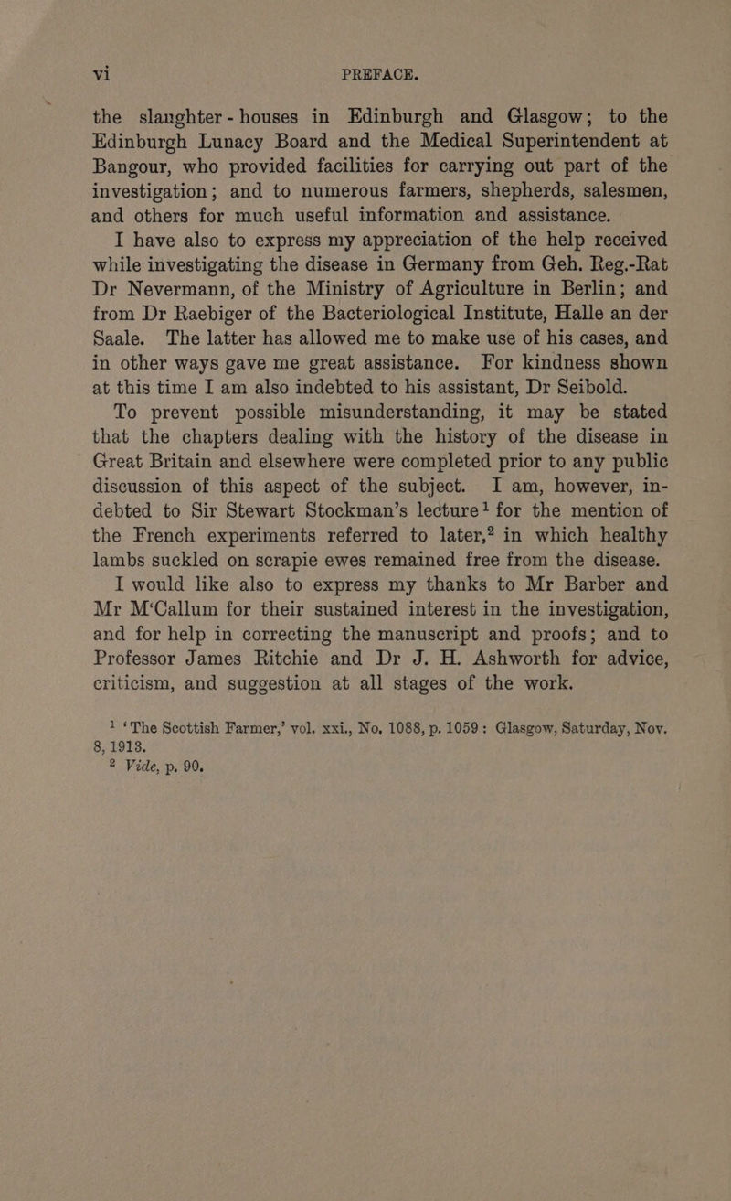 the slanghter-houses in Edinburgh and Glasgow; to the Edinburgh Lunacy Board and the Medical Superintendent at Bangour, who provided facilities for carrying out part of the investigation; and to numerous farmers, shepherds, salesmen, and others for much useful information and assistance. I have also to express my appreciation of the help received while investigating the disease in Germany from Geh. Reg.-Rat Dr Nevermann, of the Ministry of Agriculture in Berlin; and from Dr Raebiger of the Bacteriological Institute, Halle an der Saale. The latter has allowed me to make use of his cases, and in other ways gave me great assistance. For kindness shown at this time I am also indebted to his assistant, Dr Seibold. To prevent possible misunderstanding, it may be stated that the chapters dealing with the history of the disease in Great Britain and elsewhere were completed prior to any public discussion of this aspect of the subject. I am, however, in- debted to Sir Stewart Stockman’s lecture+ for the mention of the French experiments referred to later,? in which healthy lambs suckled on scrapie ewes remained free from the disease. I would like also to express my thanks to Mr Barber and Mr M‘Callum for their sustained interest in the investigation, and for help in correcting the manuscript and proofs; and to Professor James Ritchie and Dr J. H. Ashworth for advice, criticism, and suggestion at all stages of the work. 1 ‘The Scottish Farmer,’ vol. xxi., No, 1088, p. 1059: Glasgow, Saturday, Nov. 8, 1913. 2 Vide, p. 90.