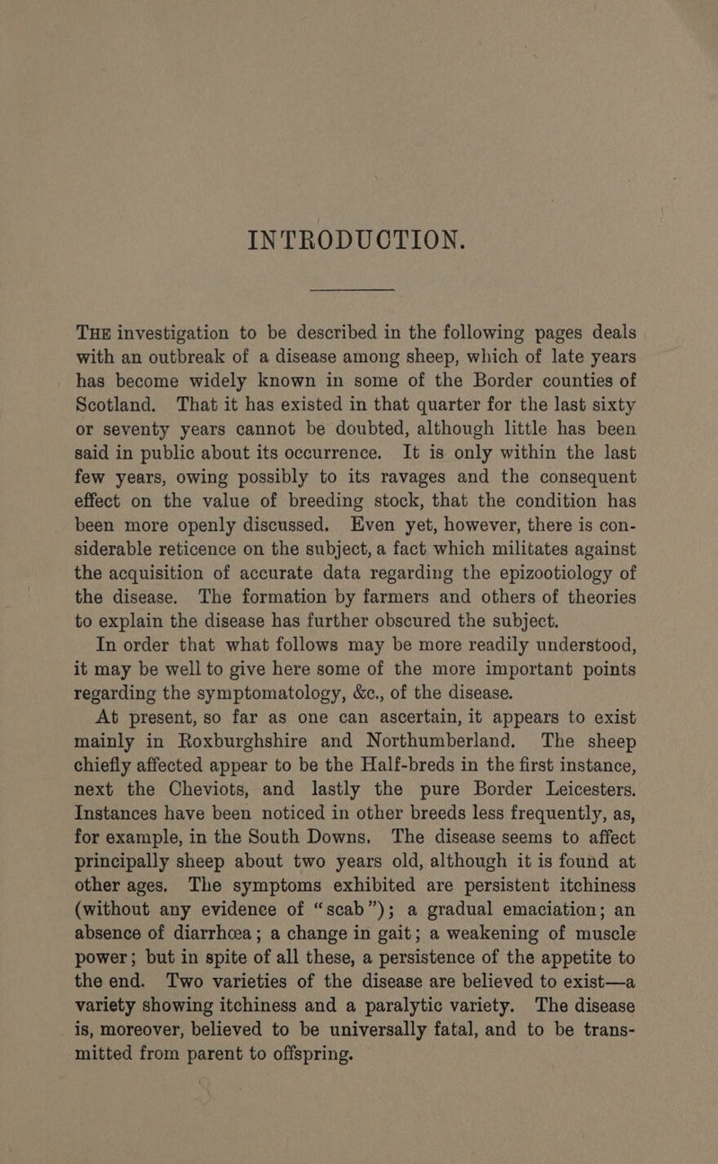 INTRODUCTION. THE investigation to be described in the following pages deals with an outbreak of a disease among sheep, which of late years has become widely known in some of the Border counties of Scotland. That it has existed in that quarter for the last sixty or seventy years cannot be doubted, although little has been said in public about its occurrence. It is only within the last few years, owing possibly to its ravages and the consequent effect on the value of breeding stock, that the condition has been more openly discussed. Even yet, however, there is con- siderable reticence on the subject, a fact which militates against the acquisition of accurate data regarding the epizootiology of the disease. The formation by farmers and others of theories to explain the disease has further obscured the subject. In order that what follows may be more readily understood, it may be well to give here some of the more important points regarding the symptomatology, &amp;c., of the disease. At present, so far as one can ascertain, it appears to exist mainly in Roxburghshire and Northumberland. The sheep chiefly affected appear to be the Half-breds in the first instance, next the Cheviots, and lastly the pure Border Leicesters. Instances have been noticed in other breeds less frequently, as, for example, in the South Downs. The disease seems to affect principally sheep about two years old, although it is found at other ages. The symptoms exhibited are persistent itchiness (without any evidence of “scab”); a gradual emaciation; an absence of diarrhoea; a change in gait; a weakening of muscle power; but in spite of all these, a persistence of the appetite to the end. Two varieties of the disease are believed to exist—a variety showing itchiness and a paralytic variety. The disease _ 1s, moreover, believed to be universally fatal, and to be trans- ‘mitted from parent to offspring.