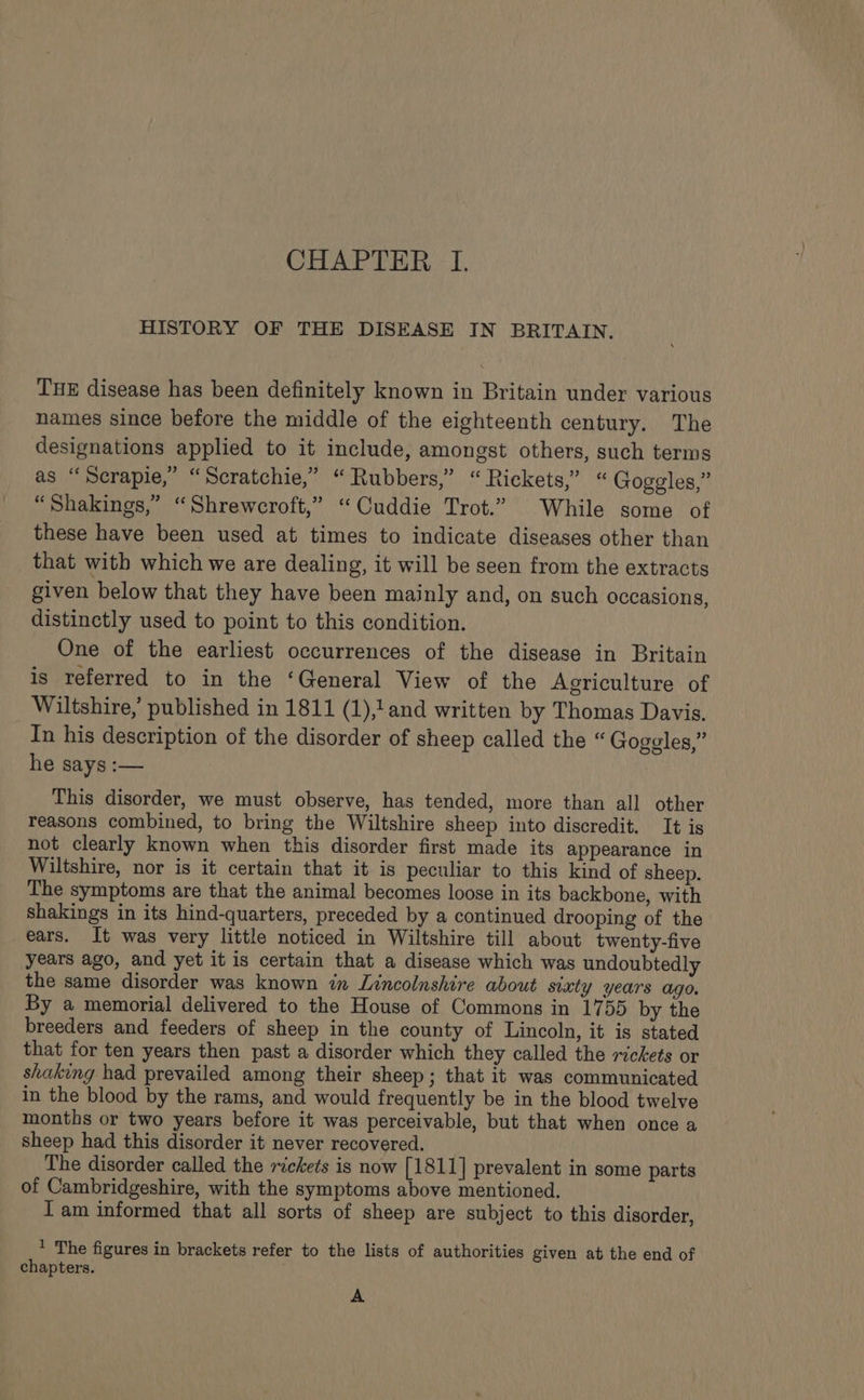 HISTORY OF THE DISEASE IN BRITAIN. THE disease has been definitely known in Britain under various names since before the middle of the eighteenth century. The designations applied to it include, amongst others, such terms as “Serapie,” “Scratchie,” “Rubbers,” “Rickets,” “Goggles,” “Shakings,” “Shrewcroft,” “Cuddie Trot.” While some of these have been used at times to indicate diseases other than that with which we are dealing, it will be seen from the extracts given below that they have been mainly and, on such occasions, distinctly used to point to this condition. One of the earliest occurrences of the disease in Britain is referred to in the ‘General View of the Agriculture of Wiltshire,’ published in 1811 (1),1and written by Thomas Davis. In his description of the disorder of sheep called the “ Goggles,” he says :— | This disorder, we must observe, has tended, more than all other reasons combined, to bring the Wiltshire sheep into discredit. It is not clearly known when this disorder first made its appearance in Wiltshire, nor is it certain that it is peculiar to this kind of sheep. The symptoms are that the animal becomes loose in its backbone, with shakings in its hind-quarters, preceded by a continued drooping of the ears. It was very little noticed in Wiltshire till about twenty-five years ago, and yet it is certain that a disease which was undoubtedly the same disorder was known in Lincolnshire about sixty years ago. By a memorial delivered to the House of Commons in 1755 by the breeders and feeders of sheep in the county of Lincoln, it is stated that for ten years then past a disorder which they called the rickets or shaking had prevailed among their sheep; that it was communicated in the blood by the rams, and would frequently be in the blood twelve months or two years before it was perceivable, but that when once a sheep had this disorder it never recovered. The disorder called the rickets is now [1811] prevalent in some parts of Cambridgeshire, with the symptoms above mentioned. I am informed that all sorts of sheep are subject to this disorder, * The figures in brackets refer to the lists of authorities given at the end of chapters. A