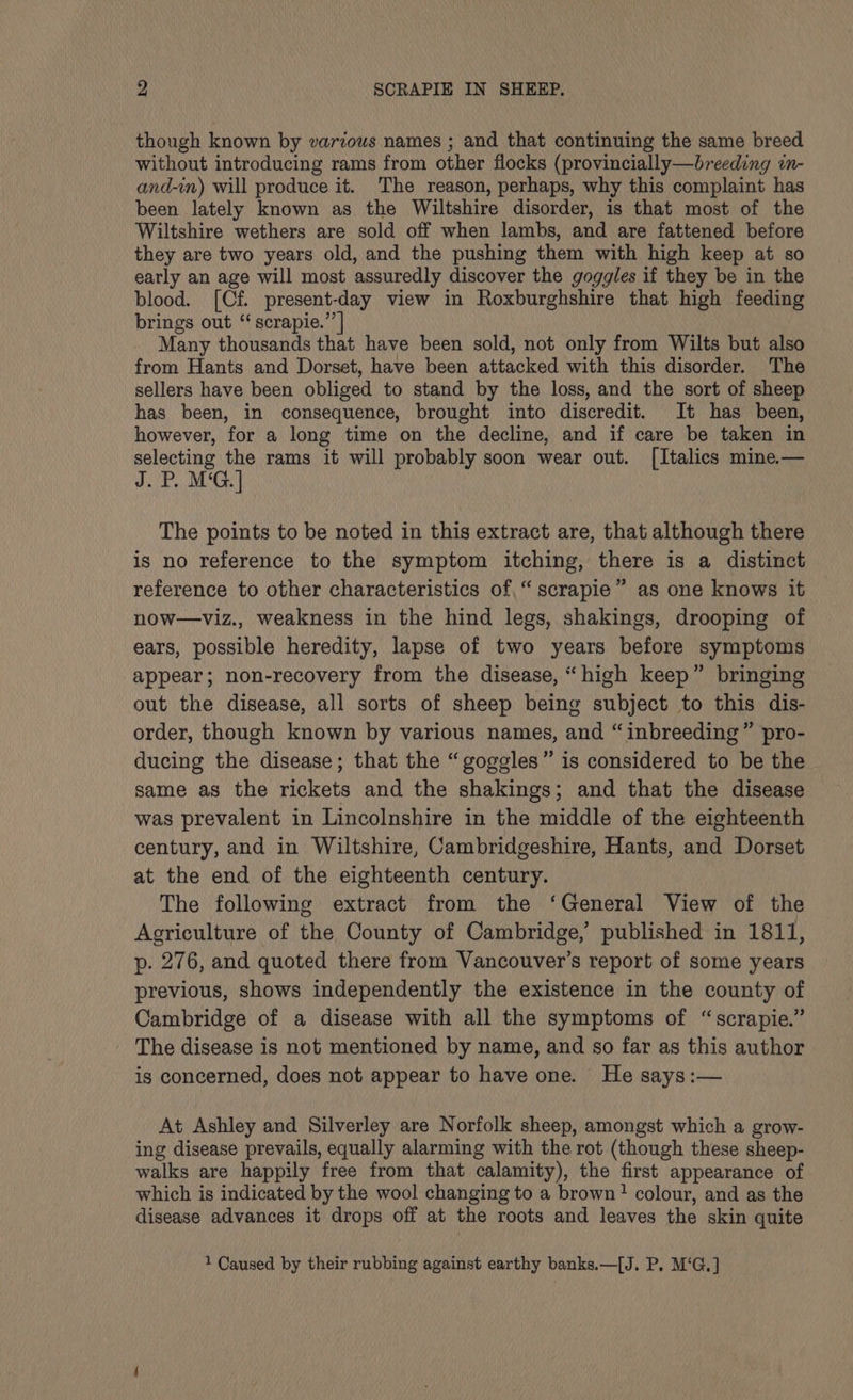though known by various names ; and that continuing the same breed without introducing rams from other flocks (provincially—breeding in- and-in) will produce it. The reason, perhaps, why this complaint has been lately known as the Wiltshire disorder, is that most of the Wiltshire wethers are sold off when lambs, and are fattened before they are two years old, and the pushing them with high keep at so early an age will most assuredly discover the goggles if they be in the blood. [Cf. present-day view in Roxburghshire that high feeding brings out “ scrapie.’’| Many thousands that have been sold, not only from Wilts but also from Hants and Dorset, have been attacked with this disorder. The sellers have been obliged to stand by the loss, and the sort of sheep has been, in consequence, brought into discredit. It has been, however, for a long time on the decline, and if care be taken in selecting the rams it will probably soon wear out. [Italics mine.— J.P. M‘G.] The points to be noted in this extract are, that although there is no reference to the symptom itching, there is a distinct reference to other characteristics of,“ scrapie” as one knows it now—viz., weakness in the hind legs, shakings, drooping of ears, possible heredity, lapse of two years before symptoms appear; non-recovery from the disease, “high keep” bringing out the disease, all sorts of sheep being subject to this dis- order, though known by various names, and “inbreeding” pro- ducing the disease; that the “goggles” is considered to be the same as the rickets and the shakings; and that the disease was prevalent in Lincolnshire in the middle of the eighteenth century, and in Wiltshire, Cambridgeshire, Hants, and Dorset at the end of the eighteenth century. The following extract from the ‘General View of the Agriculture of the County of Cambridge, published in 1811, p. 276, and quoted there from Vancouver’s report of some years previous, shows independently the existence in the county of Cambridge of a disease with all the symptoms of “scrapie.” _ The disease is not mentioned by name, and so far as this author is concerned, does not appear to have one. He says:— At Ashley and Silverley are Norfolk sheep, amongst which a grow- ing disease prevails, equally alarming with the rot (though these sheep- walks are happily free from that calamity), the first appearance of which is indicated by the wool changing to a brown! colour, and as the disease advances it drops off at the roots and leaves the skin quite 1 Caused by their rubbing against earthy banks.—[J. P, M‘G.]
