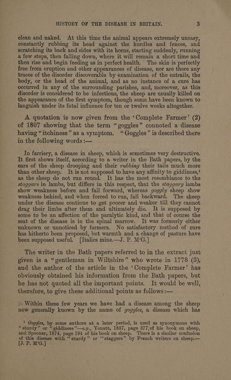 clean and naked. At this time the animal appears extremely uneasy, constantly rubbing its head against the hurdles and fences, and scratching its back and sides with its horns, starting suddenly, running a few steps, then falling down, where it will remain a short time and then rise and begin feeding as ‘in perfect health. The skin is perfectly free from eruption and other appearances of disease, nor are there any traces of the disorder discoverable by examination of the entrails, the body, or the head of the animal, and as no instance of a cure has occurred in any of the surrounding parishes, and, moreover, as this disorder is considered to be infectious, the sheep are usually killed on the appearance of the first symptom, though some have been known to languish under its fatal influence for ten or twelve weeks altogether. A quotation is now given from the ‘Complete Farmer’ (2) of 1807 showing that the term “goggles” connoted a disease having “itchiness” as a symptom. “Goggles” is described there in the following words :— In farriery, a disease in sheep, which is sometimes very destructive. It first shows itself, according to a writer in the Bath papers, by the ears of the sheep drooping and their rubbing their tails much more than other sheep. It is not supposed to have any affinity to giddiness,} as the sheep do not run round. It has the most resemblance to the staggars in lambs, but differs in this respect, that the staggary lambs show weakness before and fall forward, whereas goggly sheep show weakness behind, and when forced to run, fall backward. The sheep under the disease continue to get poorer and weaker till they cannot drag their limbs after them and ultimately die. It is supposed by some to be an affection of the paralytic kind, and that of course the seat of the disease is in the spinal marrow. It was formerly either unknown or unnoticed by farmers. No satisfactory. method of cure has hitherto been proposed, but warmth and a change of pasture have been supposed useful. [Italics mine.—J. P. M‘G.] The writer in the Bath papers referred to in the extract just given is a “gentleman in Wiltshire” who wrote in 1778 (3), and the author of the article in the ‘Complete Farmer’ has obviously obtained his information from the Bath papers, but he has not quoted all the important points. It would be well, therefore, to give these additional points as follows :— > Within these few years we have had a disease among the sheep now generally known by the name of goggles, a disease which has - Goggles, by some authors at a later period, is used as synonymous with “sturdy” or “giddiness”’—e.g., Youatt, 1837, page 377,of his book on sheep, and Spooner, 1874, page 194 of his book on sheep. There is a similar confusion of this disease with ‘ sturdy ” Radiat iit by French writers on sheep.— [J. P. M‘G.] .