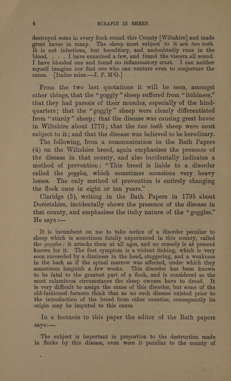 destroyed some in every flock round this County [Wiltshire] and made great havoc in many. The sheep most subject to it are two teeth. It is not infectious, but hereditary, and undoubtedly runs in the blood. . . . I have examined a few, and found the viscera all sound. I have blooded one and found no inflammatory crust. I can neither myself imagine nor find one who can venture even to conjecture the cause. [Italics mine—J. P. M‘G.] From the two last quotations it will be seen, amongst other things, that the “gogely ” sheep suffered from “itchiness,” that they had paresis of their muscles, especially of the hind- quarters; that the “goggly” sheep were clearly differentiated from “sturdy” sheep; that the disease was causing great havoc in Wiltshire about 1770; that the two teeth sheep were most subject to it; and that the disease was believed to be hereditary. The following, from a communication in the Bath Papers (4) on the Wiltshire breed, again emphasises the presence of the disease in that county, and also incidentally indicates a method of prevention: “This breed is lable to a disorder called the goggles, which sometimes occasions very heavy losses. The only method of prevention is entirely changing the flock once in eight or ten years.” Claridge (5), writing in the Bath Papers in 1795 about Dorsetshire, incidentally shows the presence of the disease in that county, and emphasises the itchy nature of the “goggles.” He says :— It is incumbent on me to take notice of a disorder peculiar to sheep which is sometimes fatally experienced in this county, called the goggles: it attacks them at all ages, and no remedy is at present known for it. The first symptom is a violent itching, which is very soon succeeded by a dizziness in the head, staggering, and a weakness in the back as if the spinal marrow was affected, under which they sometimes languish a few weeks. This disorder has been known to be fatal to the greatest part of a flock, and is considered as the most calamitous circumstance the sheep owners have to dread. It is very difficult to assign the cause of this disorder, but some of the old-fashioned farmers think that as no such disease existed prior to the introduction of the breed from other counties, consequently its origin may be imputed to this cause. In a footnote to this paper the editor of the Bath papers Says :— The subject is important in proportion to the destruction made in flocks by this disease, even were it peculiar to the county of .