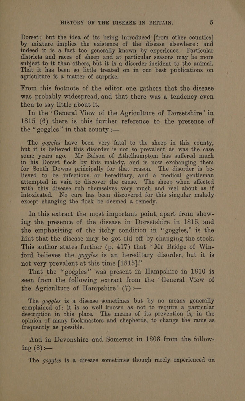 Dorset ; but the idea of its being introduced [from other counties] by mixture implies the existence of the disease elsewhere: and indeed it is a fact too generally known by experience. Particular districts and races of sheep and at particular seasons may be more subject to it than others, but it is a disorder incident to the animal. That it has been so little treated on in our best publications on agriculture is a matter of surprise. From this footnote of the editor one gathers that the disease was probably widespread, and that there was a tendency even then to say little about it. In the ‘General View of the Agriculture of Dorsetshire’ in 1815 (6) there is this further reference to the presence of the “goggles” in that county :— The goggles have been very fatal to the sheep in this county, but it is believed this disorder is not so prevalent as was the case some years ago. Mr Balson of Athelhamptom has suffered much in his Dorset flock by this malady, and is now exchanging them for South Downs principally for that reason. The disorder is be- lieved to be infectious or hereditary, and a medical gentleman attempted in vain to discover the cause. The sheep when affected with this disease rub themselves very much and reel about as if intoxicated. No cure has been discovered for this singular malady except changing the flock be deemed a remedy. In this extract the most important. point, apart from show- ing the presence of the disease in Dorsetshire in 1815, and the emphasising of the itchy condition in “goggles,” is the hint that the disease may be got rid off by changing the stock. This author states further (p. 417) that “Mr Bridge of Win- ford believes the goggles is an hereditary disorder, but it is not very prevalent at this time [1815].” That the “goggles” was present in Hampshire in 1810 is seen from the following extract from the ‘General View of the Agriculture of Hampshire’ (7) :— The goggles is a disease sometimes but by no means generally complained of: it is so well known as not to require a particular description in this place. The means of its prevention is, in the opinion of many flockmasters and shepherds, to change the rams as frequently as possible. And in Devonshire and Somerset in 1808 from the follow- ing (8) :— _ The goggles is a disease sometimes though rarely experienced on