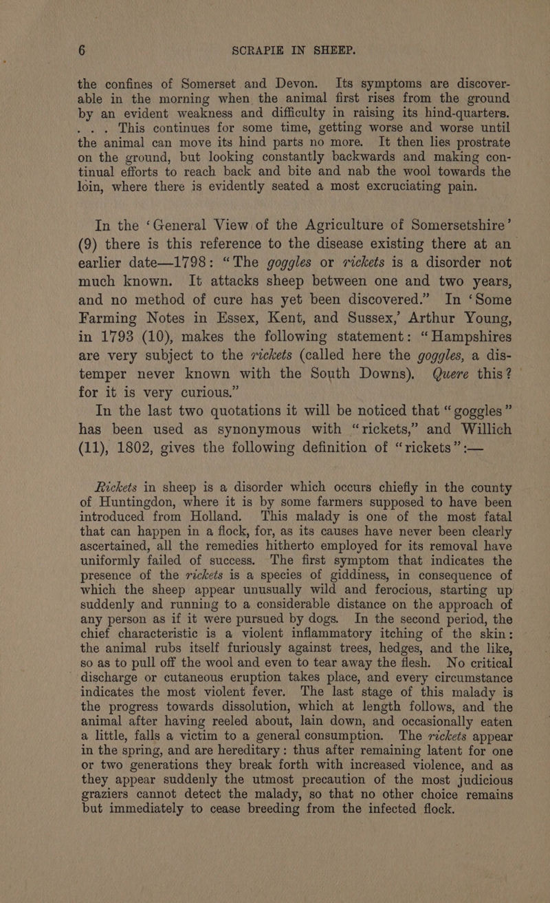 the confines of Somerset and Devon. Its symptoms are discover- able in the morning when the animal first rises from the ground by an evident weakness and difficulty in raising its hind-quarters. . . . This continues for some time, getting worse and worse until the animal can move its hind parts no more. It then lies prostrate on the ground, but looking constantly backwards and making con- tinual efforts to reach back and bite and nab the wool towards the loin, where there is evidently seated a most excruciating pain. In the ‘General View of the Agriculture of Somersetshire’ (9) there is this reference to the disease existing there at an earlier date—1798: “The goggles or rickets is a disorder not much known. It attacks sheep between one and two years, and no method of cure has yet been discovered.” In ‘Some Farming Notes in Essex, Kent, and Sussex,’ Arthur Young, in 1793 (10), makes the following statement: “ Hampshires are very subject to the rickets (called here the goggles, a dis- temper never known with the South Downs). Quere this? | for it is very curious.” In the last two quotations it will be noticed that “ goggles” has been used as synonymous with “rickets,” and Willich (11), 1802, gives the following definition of “rickets” :— ickets in sheep is a disorder which occurs chiefly in the county of Huntingdon, where it is by some farmers supposed to have been introduced from Holland. This malady is one of the most fatal that can happen in a flock, for, as its causes have never been clearly ascertained, all the remedies hitherto employed for its removal have uniformly failed of success. The first symptom that indicates the presence of the rickets is a species of giddiness, in consequence of which the sheep appear unusually wild and ferocious, starting up suddenly and running to a considerable distance on the approach of any person as if it were pursued by dogs. In the second period, the chief characteristic is a violent inflammatory itching of the skin: the animal rubs itself furiously against trees, hedges, and the like, so as to pull off the wool and even to tear away the flesh. No critical discharge or cutaneous eruption takes place, and every circumstance indicates the most violent fever. The last stage of this malady is the progress towards dissolution, which at length follows, and the animal after having reeled about, lain down, and occasionally eaten a little, falls a victim to a general consumption. The rickets appear in the spring, and are hereditary: thus after remaining latent for one or two generations they break forth with increased violence, and as they appear suddenly the utmost precaution of the most judicious graziers cannot detect the malady, so that no other choice remains but immediately to cease breeding from the infected flock.