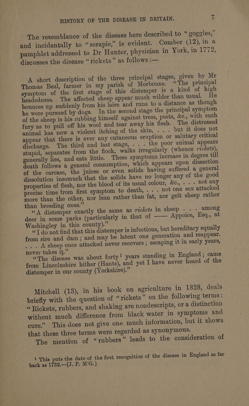 The resemblance of the disease here described to “ goggles,” and incidentally to “scrapie,” is evident. Comber (12), in a pamphlet addressed to Dr Hunter, physician in York, me LT 72; discusses the disease “rickets” as follows :— A short description of the three principal stages, given by Mr Thomas Beal, farmer in my parish of Morboune. “The principal symptom of the first stage of this distemper is a kind of high headedness. ‘The affected sheep appear much wilder than usual. He bounces up suddenly from his laire and runs to a distance as though he were pursued by dogs. In the second stage the principal symptom of the sheep is his rubbing himself against trees, posts, Wc., with such fury as to pull off his wool and tear away his flesh.. The distressed animal has now a violent itching of the skin, . . . but it does not appear that there is ever any cutaneous eruption or salutary critical discharge. The third and last stage, . . . the poor animal appears stupid, separates from the flock, walks irregularly (whence rickets), generally lies, and eats little. These symptoms increase in degree till death follows a general consumption, which appears upon dissection of the carcase, the juices or even solids having suffered a general dissolution insomuch that the solids have no longer any of the good properties of flesh, nor the blood of its usual colour, &amp;., . . . not any precise time from first symptom to death, . . . not one sex attacked. more than the other, nor lean rather than fat, nor gelt sheep rather than breeding ones.” “A distemper exactly the same as rickets in sheep . . . among deer in some parks (particularly in that of —— Appoice, Esq., at Washingley in this county).” “T do not find that this distemper 1s infectious, but hereditary equally from sire and dam; and may be latent one generation and reappear. _. . A sheep once attacked never recovers ; escaping it in early years, never takes it.” “The disease was about forty’ years standing in England; came from Lincolnshire hither (Hants), and yet I have never heard of the distemper in our county (Yorkshire).” Mitchell (13), in his book on agriculture in 1828, deals briefly with the question of “rickets” on the following terms: “ Rickets, rubbers, and shaking are nondescripts, or a distinction without much difference from black water in symptoms and cure.’ This does not give one. much information, but it shows that these three terms were regarded as synonymous. The mention of “rubbers” leads to the consideration of 1 This puts the date of the first recognition of the disease in England as far back as 1732.—[J. P. M'G.]