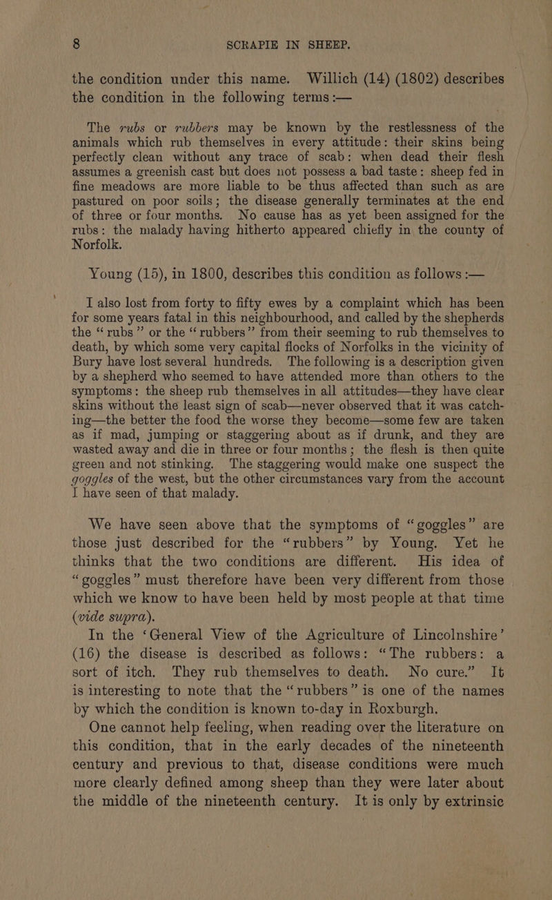 the condition under this name. Willich (14) (1802) describes | the condition in the following terms :— The rubs or rubbers may be known by the restlessness of the animals which rub themselves in every attitude: their skins being perfectly clean without any trace of scab: when dead their flesh assumes a greenish cast but does not possess a bad taste: sheep fed in fine meadows are more liable to be thus affected than such as are pastured on poor soils; the disease generally terminates at the end of three or four months. No cause has as yet been assigned for the rubs: the malady having hitherto appeared chiefiy in the county of Norfolk. Young (15), in 1800, describes this condition as follows :— I also lost from forty to fifty ewes by a complaint which has been for some years fatal in this neighbourhood, and called by the shepherds the “rubs ”’ or the ‘‘rubbers”’ from their seeming to rub themselves to death, by which some very capital flocks of Norfolks in the vicinity of Bury have lost several hundreds. The following is a description given by a shepherd who seemed to have attended more than others to the symptoms: the sheep rub themselves in all attitudes—they have clear skins without the least sign of scab—never observed that it was catch- ing—the better the food the worse they become—some few are taken as if mad, jumping or staggering about as if drunk, and they are wasted away and die in three or four months; the flesh is then quite green and not stinking. The staggering would make one suspect the goggles of the west, but the other circumstances vary from the account I have seen of that malady. We have seen above that the symptoms of “goggles” are those just described for the “rubbers” by Young. Yet he thinks that the two conditions are different. His idea of “gogoles” must therefore have been very different from those which we know to have been held by most people at that time (vide supra). In the ‘General View of the Agriculture of Lincolnshire’ (16) the disease is described as follows: “The rubbers: a sort of itch. They rub themselves to death. No cure.” It is interesting to note that the “rubbers” is one of the names by which the condition is known to-day in Roxburgh. One cannot help feeling, when reading over the literature on this condition, that in the early decades of the nineteenth century and previous to that, disease conditions were much more clearly defined among sheep than they were later about the middle of the nineteenth century. It is only by extrinsic
