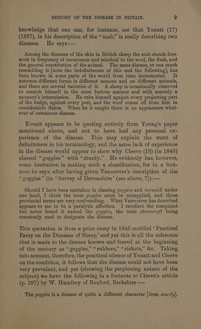 knowledge that one can, for instance, see that Youatt (17) (1837), in his description of the “scab,” is really describing two diseases. He says:— Among the diseases of the skin in British sheep the scab stands fore- most in frequency of occurrence and mischief to the wool, the flesh, and the general constitution of the animal. The same disease, or one much resembling it [note the indefiniteness of this and the following], has been known in some parts of the world from time immemorial. It assumes different forms in different seasons and on different animals, and there are several varieties of it. A sheep is occasionally observed to scratch himself in the most furious manner and with scarcely a moment’s intermission. He rubs himself against every projecting part of the hedge, against every post, and the wool comes off from him in considerable flakes. When he is caught there is no appearance what- ever of cutaneous disease. Youatt appears to be quoting entirely from Young’s paper mentioned above, and not to have had any personal ex- perience of the disease. This may explain the want of definiteness in his terminology, and the same lack of experience in the disease would appear to show why Cleeve (18) (in 1840) classed “goggles” with “sturdy.” He evidently has, however, some hesitation in making such a classification, for in a foot- note he says, after having given Vancouver's description of the “oogoles” (in ‘Survey of Devonshire’ (see above, 7)) :— Should I have been mistaken in classing goggles and turnsick under one head, I think the term goggles must be misapplied, and those provincial terms are very confounding. What Vancouver has described appears to me to be a paralytic affection. I recollect the complaint but never heard it named the goggles, the term shrewcroft being commonly used to designate the disease. This quotation is from a prize essay in 1840 entitled ‘ Practical Essay on the Diseases of Sheep, and yet this is all the reference that is made to the disease known and feared at the beginning of the century as “goggles,” “rubbers,” “ rickets,’ &amp;. Taking into account, therefore, the practical silence of Youatt and Cleeve on the condition, it follows that the disease could not have been very prevalent, and yet (showing the perplexing nature of the subject) we have the following in a footnote to Cleeve’s article (p. 297) by W. Humfrey of Boxford, Berkshire :— ». The goggles is a disease of quite a different character [from sturdy].
