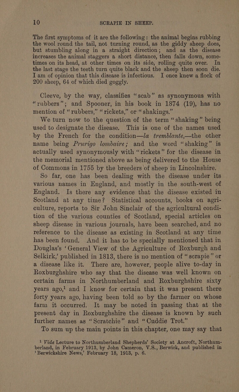 The first symptoms of it are the following: the animal begins rubbing the wool round the tail, not turning round, as the giddy sheep does, but stumbling along in a straight direction; and as the disease increases the animal staggers a short distance, then falls down, some- times on its head, at other times on its side, rolling quite over. In the last stage the teeth turn quite black and the sheep then soon die. I am of opinion that this disease is infectious. I once knew a flock of 200 sheep, 64 of which died goggly. Cleeve, by the way, classifies “scab” as synonymous with “rubbers”; and Spooner, in his book in 1874 (19), has no mention of “rubbers,” “rickets,” or “shakings.” We turn now to the question of the term “shaking” being used to designate the disease. This is one of the names used by the French for the condition—la tremblante,—the other name being Prurigo lombaire; and the word “shaking” is actually used synonymously with “rickets” for the disease in the memorial mentioned above as being delivered to the House of Commons in 1755 by the breeders of sheep in Lincolnshire. So far, one has been dealing with the disease under its various names in England, and mostly in the south-west of England. Is there any evidence that the disease existed in Scotland at any time? Statistical accounts, books on agri- culture, reports to Sir John Sinclair of the agricultural condi- tion of the various counties of Scotland, special articles on sheep disease in various journals, have been searched, and no reference to the disease as existing in Scotland at any time has been found. And it has to be specially mentioned that in Douglas’s ‘General View of the Agriculture of Roxburgh and Selkirk,’ published in 1813, there is no mention of “scrapie” or a disease like it. There are, however, people alive to-day in Roxburghshire who say that the disease was well known on certain farms in Northumberland and Roxburghshire sixty years ago,! and I know for certain that it was present there forty years ago, having been told so by the farmer on whose farm it occurred. It may be noted in passing that at the present day in Roxburghshire the disease is known by such further names as “Scratchie” and “Cuddie Trot.” To sum up the main points in this chapter, one may say that 1 Vide Lecture to Northumberland Shepherds’ Society at Ancroft, Northum- berland, in February 1913, by John Cameron, V.S., Berwick, and published in ‘Berwickshire News,’ February 18, 1913, p. 6.