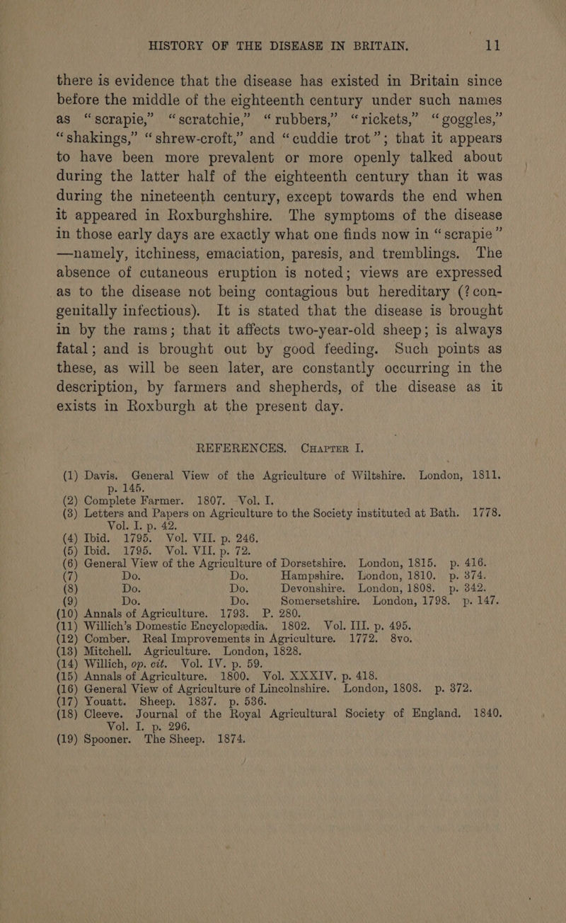 there is evidence that the disease has existed in Britain since before the middle of the eighteenth century under such names as “scrapie,” “scratchie,’ “rubbers,’ “rickets,” “goggles,” “shakings,” “shrew-croft,” and “cuddie trot”; that it appears to have been more prevalent or more openly talked about during the latter half of the eighteenth century than it was during the nineteenth century, except towards the end when it appeared in Roxburghshire. The symptoms of the disease in those early days are exactly what one finds now in “scrapie ” —namely, itchiness, emaciation, paresis, and tremblings. The absence of cutaneous eruption is noted; views are expressed as to the disease not being contagious but hereditary (?con- genitally infectious). It is stated that the disease is brought in by the rams; that it affects two-year-old sheep; is always fatal; and is brought out by good feeding. Such points as these, as will be seen later, are constantly occurring in the description, by farmers and shepherds, of the disease as it exists in Roxburgh at the present day. REFERENCES. Cuaprer I. (1) Davis. General View of the Agriculture of Wiltshire. London, 1811. (2) Complete Farmer. 1807. Vol. I. (3) Letters and Papers on Agriculture to the Society instituted at Bath. 1778. Vol. I. p. 42. (4) Ibid. 1795. Vol. VII. p. 246. (i) Thids 1795.) Vol. VIL. p. 72. (6) General View of the Agriculture of Dorsetshire. London, 1815. p. 416. (7) Do. Do. Hampshire. London, 1810. p. 374. (8) Do. Do. Devonshire. London, 1808. p. 342. (9) Do. Do. Somersetshire. London, 1798. _ p. 147. (10) Annals of Agriculture. 1793. P. 280. (11) Willich’s Domestic Encyclopedia. 1802. Vol. III. p. 495. (12) Comber. Real Improvements in Agriculture. 1772. 8vo. (13) Mitchell. Agriculture. London, 1828. (14) Willich, op. cit. Vol. IV. p. 59. (15) Annals of Agriculture. 1800. Vol. XXXIV. p. 418. (16) General View of Agriculture of Lincolnshire. London, 1808. p. 372. (17) Youatt. Sheep. 1837. p. 536. (18) Cleeve. Journal of the Royal Agricultural Society of England, 1840. Voli, p. 296: