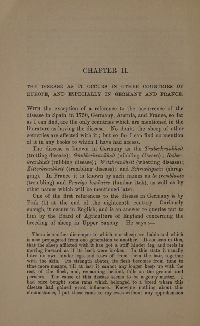 THE DISEASE AS IT OCCURS IN OTHER COUNTRIES OF EUROPE, AND ESPECIALLY IN GERMANY AND FRANCE. Wit the exception of a reference to the occurrence of the disease in Spain in 1750, Germany, Austria, and France, so far as I can find, are the only countries which are mentioned in the literature as having the disease. No doubt the sheep of other countries are affected with it; but so, far I can find no mention of it in any books to which I have had access. The disease is known in Germany as the TZraberkrankheit (trotting disease); Gnubberkrankhewt (nibbling disease) ; Rezber- krankhett (rubbing disease); Wetzkrankheit (whetting disease) ; Zitterkrankhevt (trembling disease); and Schruckigsein (shrug- ging). In France it is known by such names as la tremblante (trembling) and Prurigo lombatre (lumbar itch), as well as by other names which will be mentioned later. One of the first references to the disease in Germany is by Fink (1) at the end of the eighteenth century. Curiously enough, it occurs in English, and is an answer to queries put to him by the Board of Agriculture of England concerning the breeding of sheep in Upper Saxony. He says :— There is another distemper to which our sheep are liable and which is also propagated from one generation to another. It consists in this, that the sheep afflicted with it has got a stiff hinder leg, and reels in moving forward as if its back were broken. In this state it usually bites its own hinder legs, and tears off from them the hair, together with the skin. Its strength abates, its flesh becomes from time to time more meagre, till at last it cannot any longer keep up with the rest of the flock, and, remaining behind, falls on the ground and perishes. The cause of this disease seems to be a gouty matter. I had once bought some rams which belonged to a breed where this disease had gained great influence. Knowing nothing about this circumstance, I put those rams to my ewes without any apprehension