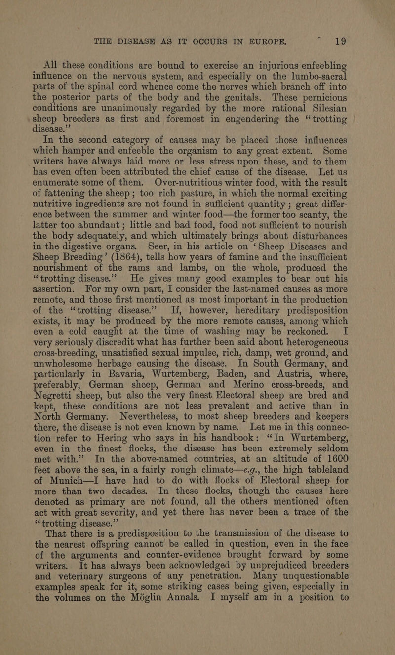 Ail these conditions are bound to exercise an injurious enfeebling influence on the nervous system, and especially on the lumbo-sacral parts of the spinal cord whence come the nerves which branch off into the posterior parts of the body and the genitals. These pernicious conditions are unanimously regarded by the more rational Silesian sheep breeders as first and foremost in engendering the “trotting disease.” In the second category of causes may be placed those influences which hamper and enfeeble the organism to any great extent. Some writers have always laid more or less stress upon these, and to them has even often been attributed the chief cause of the disease. Let us enumerate some of them. Over-nutritious winter food, with the result of fattening the sheep; too rich pasture, in which the normal exciting nutritive ingredients are not found in sufficient quantity ; great differ- ence between the summer and winter food—the former too scanty, the latter too abundant; little and bad food, food not sufficient to nourish the body adequately, and which ultimately brings about disturbances in the digestive organs. Seer, in his article on ‘Sheep Diseases and Sheep Breeding’ (1864), tells how years of famine and the insufficient nourishment of the rams and lambs, on the whole, produced the “trotting disease.’ He gives many good examples to bear out his assertion. For my own part, I consider the last-named causes as more remote, and those first mentioned as most important in the production of the “trotting disease.’ If, however, hereditary predisposition exists, it may be produced by the more remote causes, among which even a cold caught at the time of washing may be reckoned. I very seriously discredit what has further been said about heterogeneous cross-breeding, unsatisfied sexual impulse, rich, damp, wet ground, and unwholesome herbage causing the disease. In South Germany, and particularly in Bavaria, Wurtemberg, Baden, and Austria, where, preferably, German sheep, German and Merino cross-breeds, and Negretti sheep, but also the very finest Electoral sheep are bred and kept, these conditions are not less prevalent and active than in North Germany. Nevertheless, to most sheep breeders and keepers there, the disease is not even known by name. Let me in this connec- tion refer to Hering who says in his handbook: “In Wurtemberg, even in the finest flocks, the disease has been extremely seldom met with.” In the above-named countries, at an altitude of 1600 feet above the sea, in a fairly rough climate—e.g., the high tableland of Munich—I have had to do with flocks of Electoral sheep for more than two decades. In these flocks, though the causes here denoted as primary are not found, all the others mentioned often act with great severity, and yet there has never been a trace of the “trotting disease.’’ That there is a predisposition to the transmission of the disease to the nearest offspring cannot be called in question, even in the face of the arguments and counter-evidence brought forward by some writers. It has always been acknowledged by unprejudiced breeders and veterinary surgeons of any penetration. Many unquestionable examples speak for it, some striking cases being given, especially in