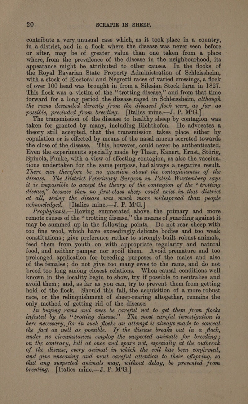 contribute a very unusual case which, as it took place in a country, in a district, and in a flock where the disease was never seen before or after, may be of greater value than one taken from a place where, from the prevalence of the disease in the neighbourhood, its appearance might be attributed to other causes. In the flocks of the Royal Bavarian State Property Administration of Schleissheim, with a stock of Electoral and Negretti races of varied crossings, a flock of over 100 head was brought in from a Silesian Stock farm in 1827. This flock was a victim of the ‘trotting disease,” and from that time forward for a long period the disease raged in Schleissheim, although the rams descended directly from the diseased flock were, as far as possible, precluded from breeding. |Italics mine.—J. P. M‘G.] The transmission of the disease to healthy sheep by contagion was taken for granted by many, including Richthofen. He advocates a theory still accepted, that the transmission takes place either by copulation or is effected by means of the nasal mucus secreted towards the close of the disease. This, however, could never be authenticated. Even the experiments specially made by Thaer, Kanert, Ernst, Storig, Spinola, Funke, with a view of effecting contagion, as also the vaccina- tions undertaken for the same purpose, had always a negative result. There can therefore be no question about the contagiousness of the disease. The District Veterinary Surgeon in Polish Wurtemberg says at ws empossible to accept the theory of the contagion of the “ trotting disease,” because then no first-class sheep could exist wm that dvstrict at all, seeeng the disease was much more widespread than people acknowledged. [Italics mine.—J. P. M‘G.] Prophylaxis.—Having enumerated above the primary and more remote causes of the “‘ trotting disease,” the means of guarding against it may be summed up in the following points. Do not rear sheep with too fine wool, which have exceedingly delicate bodies and too weak constitutions ; give preference rather to strongly-built robust animals, feed them from youth on with appropriate regularity and natural food, and neither pamper nor spoil them, Avoid premature and too prolonged application for breeding purposes of the males and also of the females; do not give too many ewes to the rams, and do not breed too long among closest relations. When causal conditions well known in the locality begin to show, try if possible to neutralise and avoid them ; and, as far as you can, try to prevent them from getting hold of the flock. Should this fail, the acquisition of a more robust race, or the relinquishment of sheep-rearing altogether, remains the only method of getting rid of the disease. In buying rams and ewes be careful not to get them from flocks infested by the “trotting disease.” The most careful investigation rs here necessary, for in such flocks an attempt 1s always made to conceal the fact as well as possible. If the disease breaks out in a flock, under no circumstances employ the suspected animals for breeding ; on the contrary, kill at once and spare not, especially at the outbreak of the disease, every anvmal in which the evil has been confirmed, and giwe unceasing and most careful atiention to ther offspring, so that any suspected animals may, without delay, be prevented from breeding. [Italics mine.—J. P. M‘G.] )