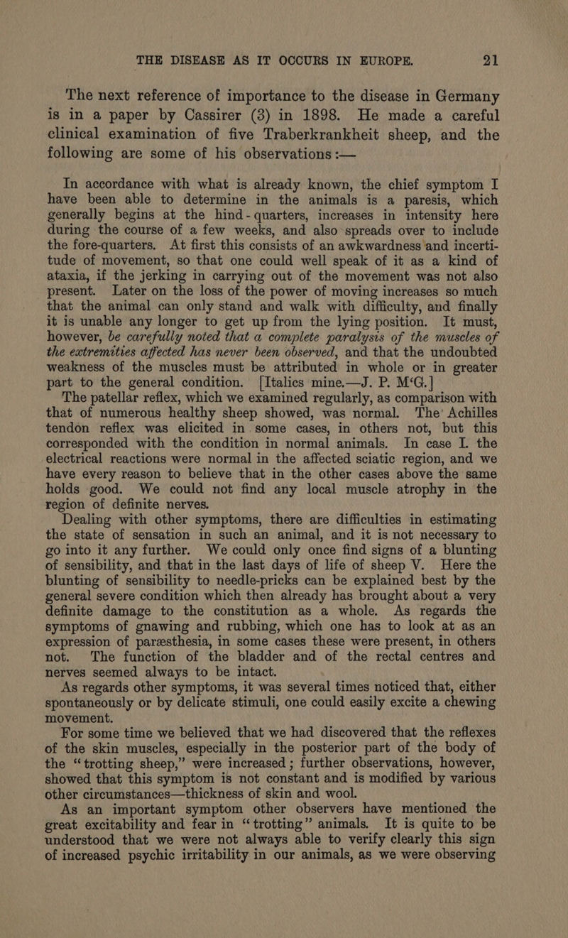 The next reference of importance to the disease in Germany is in a paper by Cassirer (3) in 1898. He made a careful clinical examination of five Traberkrankheit sheep, and the following are some of his observations :— In accordance with what is already known, the chief symptom I have been able to determine in the animals is a paresis, which generally begins at the hind- quarters, increases in intensity here during the course of a few weeks, and also spreads over to include the fore-quarters. At first this consists of an awkwardness and incerti- tude of movement, so that one could well speak of it as a kind of ataxia, if the jerking in carrying out of the movement was not also present. Later on the loss of the power of moving increases so much that the animal can only stand and walk with difficulty, and finally it is unable any longer to get up from the lying position. It must, however, be carefully noted that a complete paralysis of the muscles of the extremities affected has never been observed, and that the undoubted weakness of the muscles must be attributed in whole or in greater part to the general condition. [Italics mine—J. P. M‘G.] The patellar reflex, which we examined regularly, as comparison with that of numerous healthy sheep showed, was normal. The’ Achilles tendon reflex was elicited in. some cases, in others not, but this corresponded with the condition in normal animals. In case I. the electrical reactions were normal in the affected sciatic region, and we have every reason to believe that in the other cases above the same holds good. We could not find any local muscle atrophy in the region of definite nerves. Dealing with other symptoms, there are difficulties in estimating the state of sensation in such an animal, and it is not necessary to go into it any further. We could only once find signs of a blunting of sensibility, and that in the last days of life of sheep V. Here the blunting of sensibility to needle-pricks can be explained best by the general severe condition which then already has brought about a very definite damage to the constitution as a whole. As regards the symptoms of gnawing and rubbing, which one has to look at as an expression of paresthesia, in some cases these were present, in others not. The function of the bladder and of the rectal centres and nerves seemed always to be intact. As regards other symptoms, it was several times noticed that, either spontaneously or by delicate stimuli, one could easily excite a chewing movement. For some time we believed that we had discovered that the reflexes of the skin muscles, especially in the posterior part of the body of the “trotting sheep,’ were increased ; further observations, however, showed that this symptom is not constant and is modified by various other circumstances—thickness of skin and wool. As an important symptom other observers have mentioned the great excitability and fear in “trotting” animals. It is quite to be understood that we were not always able to verify clearly this sign of increased psychic irritability in our animals, as we were observing