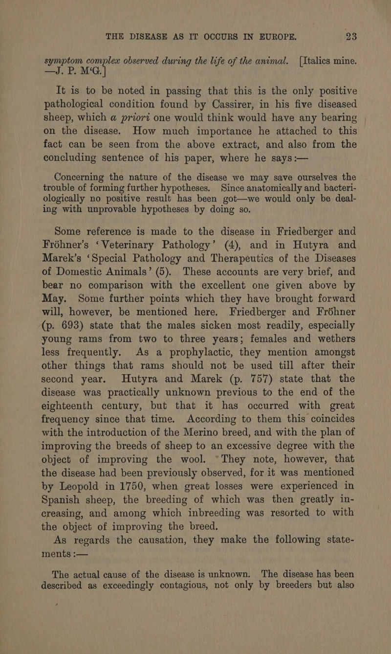 symptom complex observed during the life of the animal. [Italics mine. —J.P. MG. | It is to be noted in passing that this is the only positive pathological condition found by Cassirer, in his five diseased sheep, which a priori one would think would have any bearing on the disease. How much importance he attached to this fact can be seen from the above extract, and also from the concluding sentence of his paper, where he says:— Concerning the nature of the disease we may save ourselves the trouble of forming further hypotheses. Since anatomically and bacteri- ologically no positive result has been got—we would only be deal- ing with unprovable hypotheses by doing so. Some reference is made to the disease in Friedberger and Froéhner’s ‘Veterinary Pathology’ (4), and in Hutyra and Marek’s ‘Special Pathology and Therapeutics of the Diseases of Domestic Animals’ (5). These accounts are very brief, and bear no comparison with the excellent one given above by May. Some further points which they have brought forward will, however, be mentioned here. Friedberger and Fréhner (p. 693) state that the males sicken most readily, especially young rams from two to three years; females and wethers less frequently. As a prophylactic, they mention amongst other things that rams should not be used till after their second year. Hutyra and Marek (p. 757) state that the disease was practically unknown previous to the end of the eighteenth century, but that it has occurred with great frequency since that time. According to them this coincides with the introduction of the Merino breed, and with the plan of improving the breeds of sheep to an excessive degree with the object of improving the wool. “They note, however, that the disease had been previously observed, for it was mentioned by Leopold in 1750, when great losses were experienced in Spanish sheep, the breeding of which was then greatly in- creasing, and among which inbreeding was resorted to with the object of improving the breed. As regards the causation, they make the following state- ments :— . The actual cause of the disease is unknown. The disease has been described as exceedingly contagious, not only by breeders but also