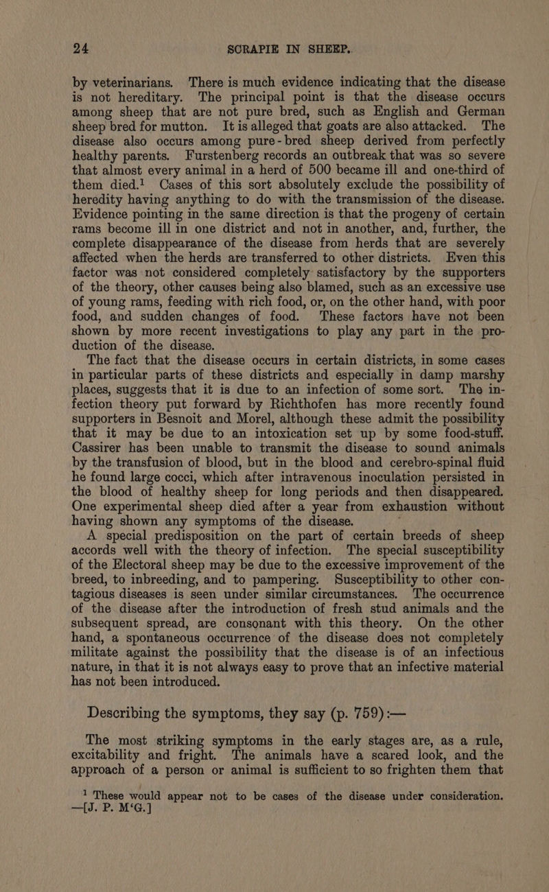 by veterinarians. There is much evidence indicating that the disease is not hereditary. The principal point is that the disease occurs among sheep that are not pure bred, such as English and German sheep bred for mutton. It is alleged that goats are also attacked. The disease also occurs among pure-bred sheep derived from perfectly healthy parents. Furstenberg records an outbreak that was so severe that almost every animal in a herd of 500 became ill and one-third of them died.! Cases of this sort absolutely exclude the possibility of heredity having anything to do with the transmission of the disease. Evidence pointing in the same direction is that the progeny of certain rams become ill in one district and not in another, and, further, the complete disappearance of the disease from herds that are severely affected when the herds are transferred to other districts. Even this factor was not considered completely satisfactory by the supporters of the theory, other causes being also blamed, such as an excessive use of young rams, feeding with rich food, or, on the other hand, with poor food, and sudden changes of food. These factors have not been shown by more recent investigations to play any part in the pro- duction of the disease. The fact that the disease occurs in certain districts, in some cases in particular parts of these districts and especially in damp marshy places, suggests that it is due to an infection of some sort. The in- fection theory put forward by Richthofen has more recently found supporters in Besnoit and Morel, although these admit the possibility that it may be due to an intoxication set up by some food-stuff. Cassirer has been unable to transmit the disease to sound animals by the transfusion of blood, but in the blood and cerebro-spinal fluid he found large cocci, which after intravenous inoculation persisted in the blood of healthy sheep for long periods and then disappeared. One experimental sheep died after a year from exhaustion without having shown any symptoms of the disease. A special predisposition on the part of certain breeds of sheep accords well with the theory of infection. The special susceptibility of the Electoral sheep may be due to the excessive improvement of the breed, to inbreeding, and to pampering. Susceptibility to other con- tagious diseases is seen under similar circumstances. The occurrence of the disease after the introduction of fresh stud animals and the subsequent spread, are consonant with this theory. On the other hand, a spontaneous occurrence of the disease does not completely militate against the possibility that the disease is of an infectious nature, in that it is not always easy to prove that an infective material has not been introduced. Describing the symptoms, they say (p. 759) :— The most striking symptoms in the early stages are, as a rule, excitability and fright. The animals have a scared look, and the approach of a person or animal is sufficient to so frighten them that 1 These would appear not to be cases of the disease under consideration. —[J. P. M‘G.]