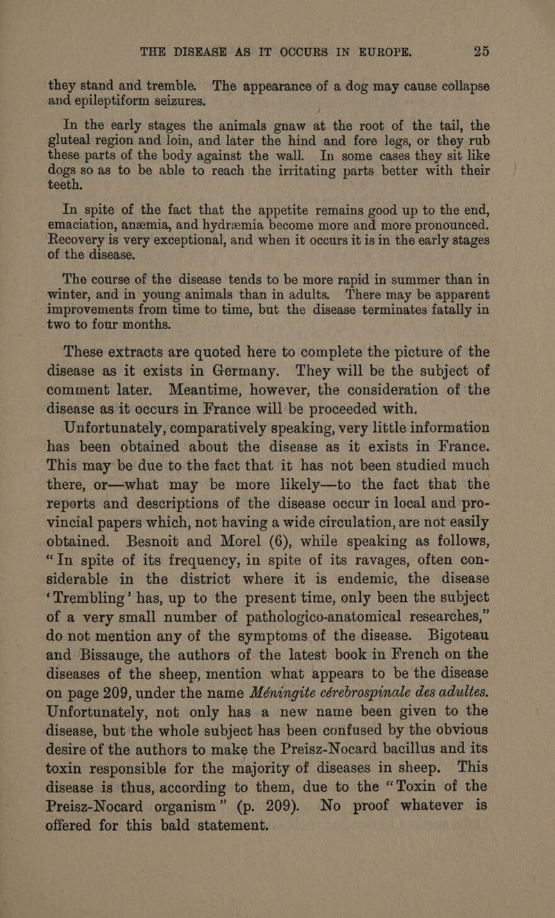 they stand and tremble. The appearance of a dog may cause collapse and epileptiform seizures. { In the early stages the animals gnaw at the root of the tail, the gluteal region and loin, and later the hind and fore legs, or they rub these parts of the body against the wall. In some cases they sit like ee so as to be able to reach the irritating parts better with their teeth. In spite of the fact that the appetite remains good up to the end, emaciation, anemia, and hydrzemia become more and more pronounced. Recovery is very exceptional, and when it occurs it is in the early stages of the disease. The course of the disease tends to be more rapid in-summer than in winter, and in young animals than in adults, There may be apparent improvements from time to time, but the disease terminates fatally in two to four months. These extracts are quoted here to complete the picture of the disease as it exists in Germany. They will be the subject of comment later. Meantime, however, the consideration of the disease as it occurs in France will be proceeded with. Unfortunately, comparatively speaking, very little information has been obtained about the disease as it exists in France. This may be due to the fact that it has not been studied much there, or—what may be more likely—to the fact that the reports and descriptions of the disease occur in local and pro- vincial papers which, not having a wide circulation, are not easily obtained. Besnoit and Morel (6), while speaking as follows, “In spite of its frequency, in spite of its ravages, often con- siderable in the district where it is endemic, the disease ‘Trembling’ has, up to the present time, only been the subject of a very small number of pathologico-anatomical researches,” do not mention any of the symptoms of the disease. Bigoteau and Bissauge, the authors of the latest book in French on the diseases of the sheep, mention what appears to be the disease on page 209, under the name Méningite cérebrospinale des adultes, Unfortunately, not only has a new name been given to the disease, but the whole subject has been confused by the obvious desire of the authors to make the Preisz-Nocard bacillus and its toxin responsible for the majority of diseases in sheep. This disease is thus, according to them, due to the “Toxin of the Preisz-Nocard organism” (p. 209). No proof whatever is offered for this bald statement. .