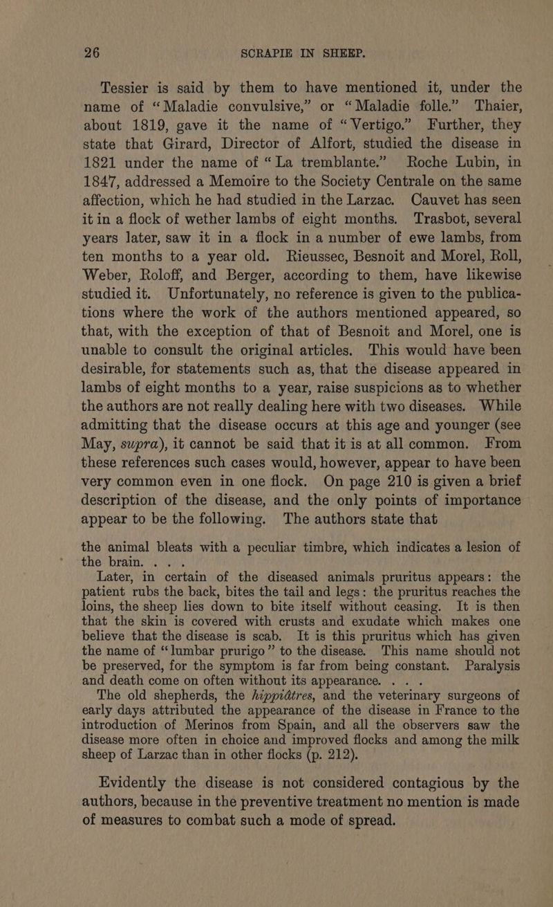 Tessier is said by them to have mentioned it, under the name of “Maladie convulsive,” or “ Maladie folle.’ Thaier, about 1819, gave it the name of “ Vertigo.” Further, they state that Girard, Director of Alfort, studied the disease in 1821 under the name of “ La tremblante.” Roche Lubin, in 1847, addressed a Memoire to the Society Centrale on the same affection, which he had studied in the Larzac. Cauvet has seen it in a flock of wether lambs of eight months. Trasbot, several years later, saw it in a flock in a number of ewe lambs, from ten months to a year old. Rieussec, Besnoit and Morel, Roll, Weber, Roloff, and Berger, according to them, have likewise studied it. Unfortunately, no reference is given to the publica- tions where the work of the authors mentioned appeared, so that, with the exception of that of Besnoit and Morel, one is unable to consult the original articles. This would have been desirable, for statements such as, that the disease appeared in lambs of eight months to a year, raise suspicions as to whether the authors are not really dealing here with two diseases. While admitting that the disease occurs at this age and younger (see May, supra), it cannot be said that itis at allcommon. From these references such cases would, however, appear to have been very common even in one flock. On page 210 is given a brief description of the disease, and the only points of importance appear to be the following. The authors state that the animal bleats with a peculiar timbre, which indicates a lesion of the brain. . . . Later, in certain of the diseased animals pruritus appears: the patient rubs the back, bites the tail and legs: the pruritus reaches the loins, the sheep lies down to bite itself without ceasing. It is then that the skin is covered with crusts and exudate which makes one believe that the disease is scab. It is this pruritus which has given the name of “lumbar prurigo” to the disease. This name should not be preserved, for the symptom is far from being constant. Paralysis _ and death come on often without its appearance. The old shepherds, the hippidtres, and the veterinary surgeons of early days attributed the appearance of the disease in France to the introduction of Merinos from Spain, and all the observers saw the disease more often in choice and improved flocks and among the milk sheep of Larzac than in other flocks (p. 212). Evidently the disease is not considered contagious by the authors, because in the preventive treatment no mention is made of measures to combat such a mode of spread.