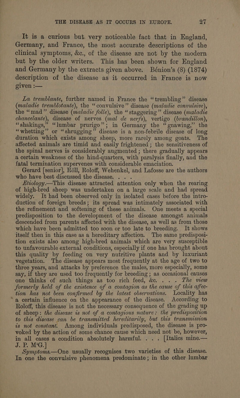 It is a curious but very noticeable fact that in England, Germany, and France, the most accurate descriptions of the clinical symptoms, &amp;c., of the disease are not by the modern but by the older writers. This has been shown for England and Germany by the extracts given above. Bénion’s (8) (1874) description of the disease as it occurred in France is now given :— La tremblante, further named in France the “trembling” disease (maladie tremblotante), the “convulsive” disease (maladie convulsive), the “mad” disease (maladie folle), the “staggering” disease (maladze chancelante), disease of nerves (mal de nerfs), vertigo (brandillon), “shakings,” “lumbar prurigo”; in Germany the “gnawing,” the “whetting”’ or “shrugging” disease is a non-febrile disease of long duration which exists among sheep, more rarely among goats. The affected animals are timid and easily frightened ; the sensitiveness of the spinal nerves is considerably augmented ; there gradually appears a certain weakness of the hind-quarters, with paralysis finally, and the fatal termination supervenes with considerable emaciation. Gerard [senior], Roll, Roloff, Wehenkel, and Lafosse are the authors who have best discussed the disease. . . . Etiology —This disease attracted attention only when the rearing of high-bred sheep was undertaken on a large scale and had spread widely. It had been observed only in isolated cases before the intro- duction of foreign breeds; its spread was intimately associated with the refinement and softening of these animals. One meets a special predisposition to the development of the disease amongst animals descended from parents affected with the disease, as well as from those which have been admitted too soon or too late to breeding. It shows itself then in this case as a hereditary affection. The same predisposi- tion exists also among high-bred animals which are very susceptible to unfavourable external conditions, especially if one has brought about this quality by feeding on very nutritive plants and by luxuriant vegetation. The disease appears most frequently at the age of two to three years, and attacks by preference the males, more especially, some say, if they are used too frequently for breeding ; as occasional causes one thinks of such things as too rich feed, de. . . . The wiew formerly held of the existence of a contagion as the cause of this affec- tion has not been confirmed by the latest observations. Locality has “a certain influence on the appearance of the disease. According to Roloff, this disease is not the necessary consequence of the grading up of sheep: the disease is not of a contagious nature: the predisposition to this disease can be transmitted hereditarily, but this transmission is not constant. Among individuals predisposed, the disease is pro- voked by the action of some chance cause which need not be, however, in all cases a condition absolutely harmful. . . . [Italics mine.— J. P. M‘G.] Symptoms.—One usually recognises two varieties of this disease. In one the convulsive phenomena predominate; in the other lumbar