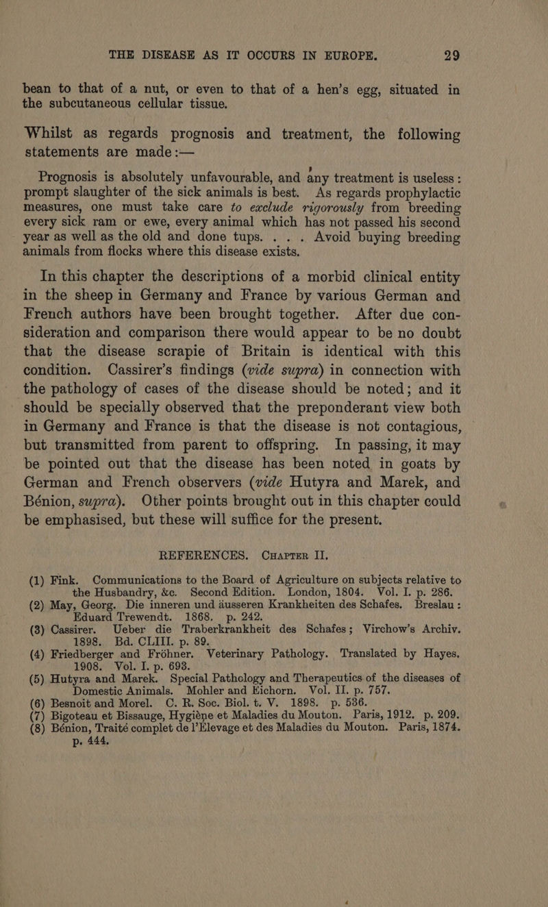 bean to that of a nut, or even to that of a hen’s egg, situated in the subcutaneous cellular tissue. Whilst as regards prognosis and treatment, the following statements are made :— Prognosis is absolutely unfavourable, and any treatment is useless : prompt slaughter of the sick animals is best. As regards prophylactic measures, one must take care to exclude rigorously from breeding every sick ram or ewe, every animal which has not passed his second year as well as the old and done tups. . . . Avoid buying breeding animals from flocks where this disease exists. In this chapter the descriptions of a morbid clinical entity in the sheep in Germany and France by various German and French authors have been brought together. After due con- sideration and comparison there would appear to be no doubt that the disease scrapie of Britain is identical with this condition. Cassirer’s findings (vide supra) in connection with should be specially observed that the preponderant view both in Germany and France is that the disease is not contagious, but transmitted from parent to offspring. In passing, it may be pointed out that the disease has been noted in goats by German and French observers (vide Hutyra and Marek, and Bénion, supra). Other points brought out in this chapter could be emphasised, but these will suffice for the present. REFERENCES. Cuapter II, (1) Fink. Communications to the Board of Agriculture on subjects relative to the Husbandry, &amp;c. Second Edition. London, 1804. Vol. I. p. 286. (2) May, Georg. Die inneren und dusseren Krankheiten des Schafes. Breslau : Eduard Trewendt. 1868. p. 242. (3) Cassirer. Ueber die Traberkrankheit des Schafes; Virchow’s Archiv. 1898. Bd. CLIII. p. 89. (4) Friedberger and Fréhner. Veterinary Pathology. Translated by Hayes. 1908. Vol. I. p. 693. ; (5) Hutyra and Marek. Special Pathclogy and Therapeutics of the diseases of Domestic Animals. Mohler and Kichorn. Vol. II. p. 757. (6) Besnoit and Morel. C. R. Soc. Biol. t. V. 1898. p. 536. _ (7) Bigoteau et Bissauge, Hygiéne et Maladies du Mouton. Paris, 1912. p, 209. (8) Bénion, Traité complet de l’Elevage et des Maladies du Mouton. Paris, 1874. p. 444