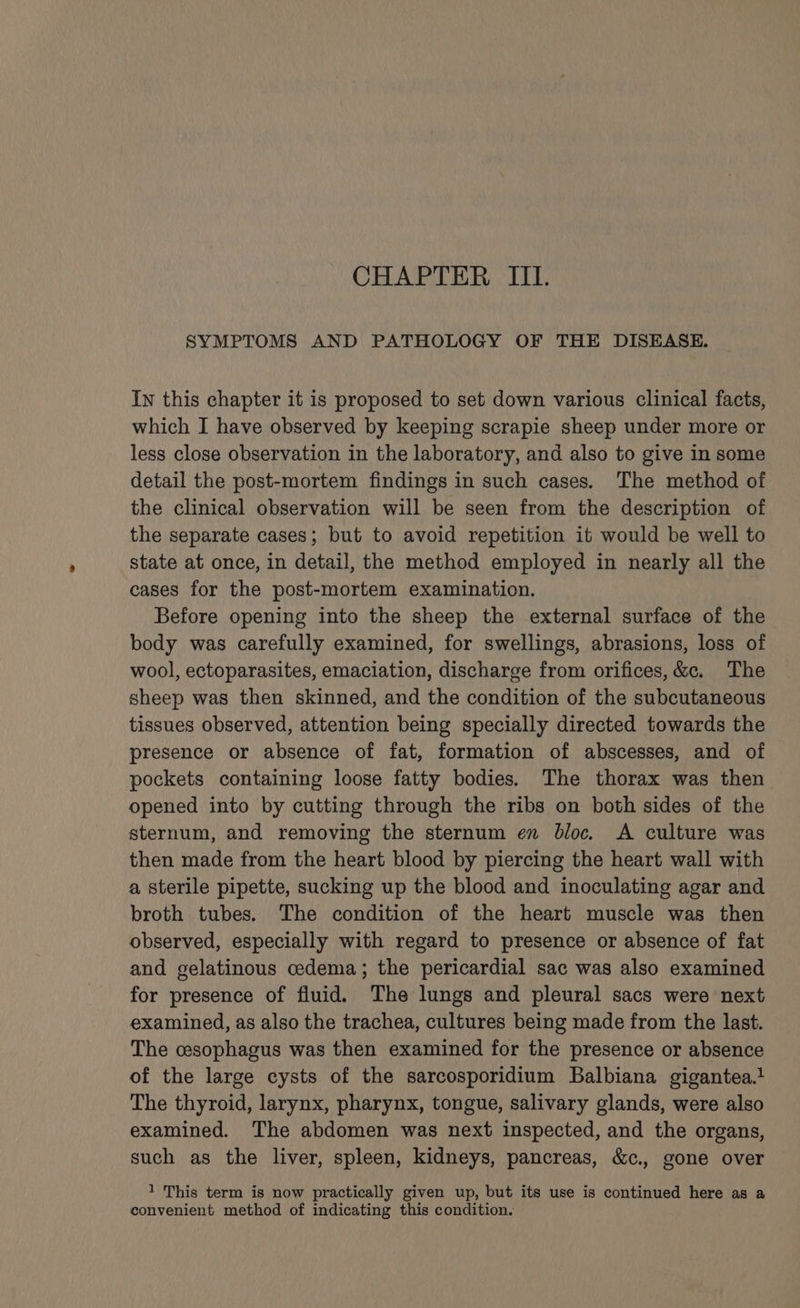 CHAPTER III. SYMPTOMS AND PATHOLOGY OF THE DISEASE. In this chapter it is proposed to set down various clinical facts, which I have observed by keeping scrapie sheep under more or less close observation in the laboratory, and also to give in some detail the post-mortem findings in such cases. The method of the clinical observation will be seen from the description of the separate cases; but to avoid repetition it would be well to state at once, in detail, the method employed in nearly all the cases for the post-mortem examination. Before opening into the sheep the external surface of the body was carefully examined, for swellings, abrasions, loss of wool, ectoparasites, emaciation, discharge from orifices, &amp;c. The sheep was then skinned, and the condition of the subcutaneous tissues observed, attention being specially directed towards the presence or absence of fat, formation of abscesses, and of pockets containing loose fatty bodies. The thorax was then opened into by cutting through the ribs on both sides of the sternum, and removing the sternum en bloc. A culture was then made from the heart blood by piercing the heart wall with a sterile pipette, sucking up the blood and inoculating agar and broth tubes. The condition of the heart muscle was then observed, especially with regard to presence or absence of fat and gelatinous cedema; the pericardial sac was also examined for presence of fluid. The lungs and pleural sacs were next examined, as also the trachea, cultures being made from the last. The cesophagus was then examined for the presence or absence of the large cysts of the sarcosporidium Balbiana gigantea.} The thyroid, larynx, pharynx, tongue, salivary glands, were also examined. The abdomen was next inspected, and the organs, such as the liver, spleen, kidneys, pancreas, &amp;c., gone over 1 This term is now practically given up, but its use is continued here as a convenient method of indicating this condition.