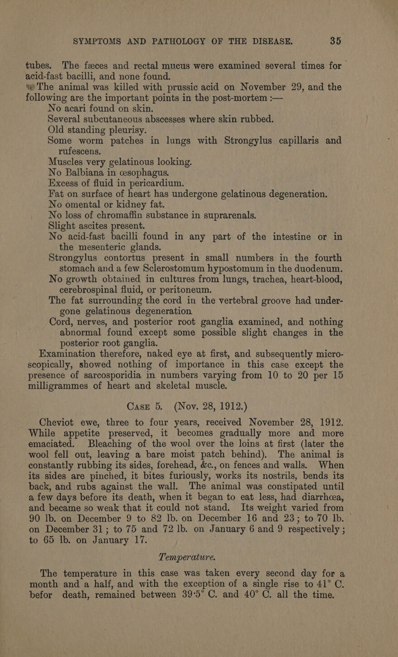 tubes. The: feces and rectal mucus were examined several times for acid-fast bacilli, and none found. “«'The animal was killed with prussic acid on November 29, and the following are the important points in the post-mortem :— No acari found on skin. Several subcutaneous abscesses where skin rubbed. Old standing pleurisy. Some worm patches in lungs with Strongylus capillaris and rufescens. Muscles very gelatinous looking. No Balbiana in cesophagus. Excess of fluid in pericardium. Fat on surface of heart has undergone gelatinous degeneration. No omental or kidney fat. : No loss of chromaffin substance in suprarenals. Slight ascites present. No acid-fast bacilli found in any part of the intestine or in the mesenteric glands. Strongylus contortus present in small numbers in the fourth stomach and a few Sclerostomum hypostomum in the duodenum. No growth obtained in cultures from lungs, trachea, heart-blood, cerebrospinal fluid, or peritoneum. The fat surrounding the cord in the vertebral groove had under- gone gelatinous degeneration. Cord, nerves, and posterior root ganglia examined, and nothing abnormal found except some possible slight changes in the posterior root ganglia. Examination therefore, naked eye at first, and subsequently micro- scopically, showed nothing of importance in this case except the presence of sarcosporidia in numbers varying from 10 to 20 per 15 milligrammes of heart and skeletal muscle. Case 5. (Nov. 28, 1912.) Cheviot ewe, three to four years, received November 28, 1912. While appetite preserved, it becomes gradually more and more emaciated. Bleaching of the wool over the loins at first (later the wool fell out, leaving a bare moist patch behind). The animal is constantly rubbing its sides, forehead, é&amp;c., on fences and walls. When its sides are pinched, it bites furiously, works its nostrils, bends its back, and rubs against the wall. The animal was constipated until a few days before its death, when it began to eat less, had diarrhcea, and became so weak that it could not stand. Its weight varied from — 90 lb. on December 9 to 82 Ib. on December 16 and 23; to 70 Ib. — on December 31; to 75 and 72 lb. on January 6 and 9 respectively ; to 65 lb. on January 17. Temperature. The temperature in this case was taken every second day for a month and a half, and with the exception of a single rise to 41° C. befor death, remained between 39°5° C. and 40° C. all the time.