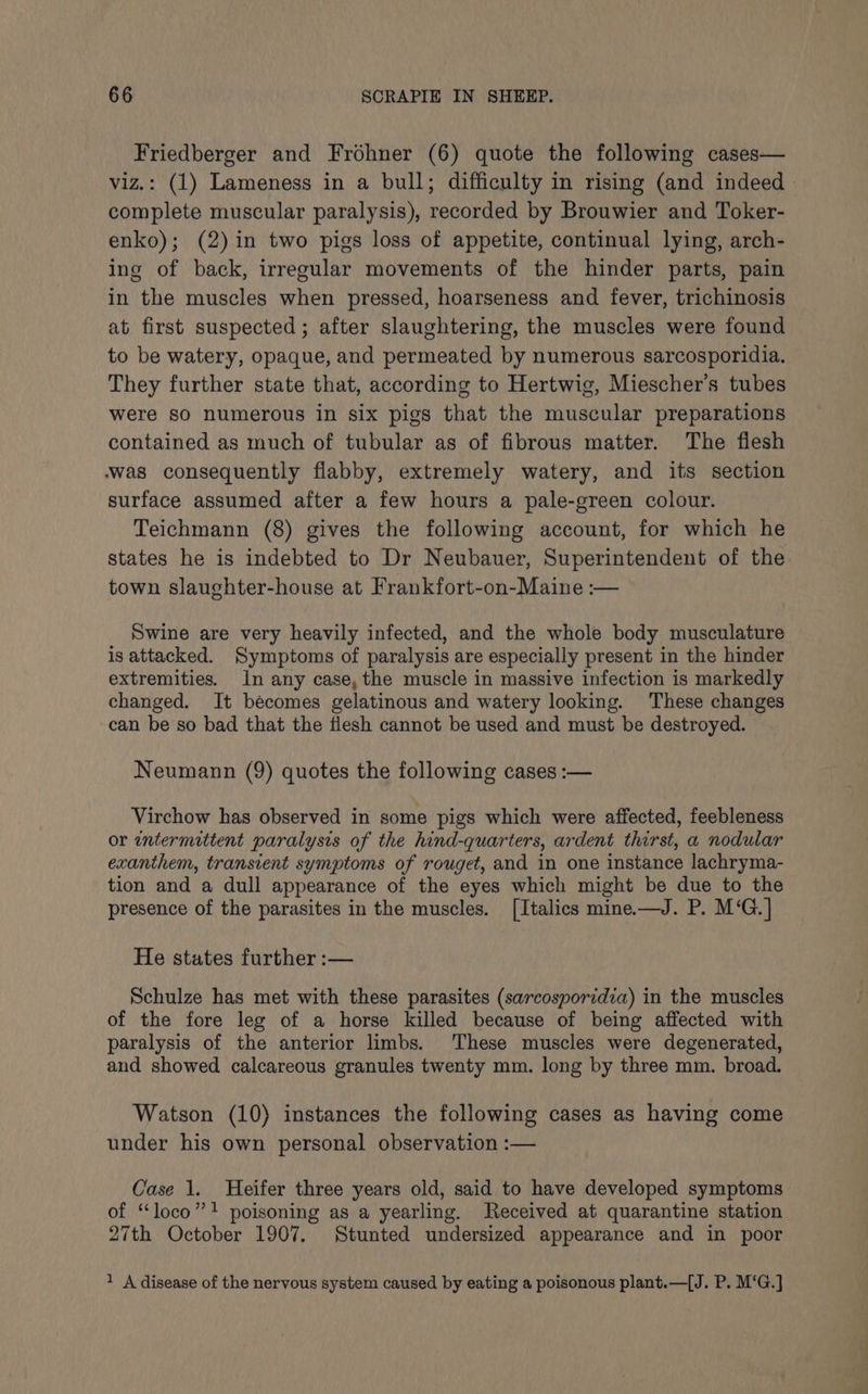 Friedberger and Frohner (6) quote the following cases— viz.: (1) Lameness in a bull; difficulty in rising (and indeed » complete muscular paralysis), recorded by Brouwier and Toker- enko); (2) in two pigs loss of appetite, continual lying, arch- ing of back, irregular movements of the hinder parts, pain in the muscles when pressed, hoarseness and fever, trichinosis at first suspected; after slaughtering, the muscles were found to be watery, opaque, and permeated by numerous sarcosporidia. They further state that, according to Hertwig, Miescher’s tubes were SO numerous in six pigs that the muscular preparations contained as much of tubular as of fibrous matter. The flesh was consequently flabby, extremely watery, and its section surface assumed after a few hours a pale-green colour. Teichmann (8) gives the following account, for which he states he is indebted to Dr Neubauer, Superintendent of the town slaughter-house at Frankfort-on-Maine :— Swine are very heavily infected, and the whole body musculature is attacked. Symptoms of paralysis are especially present in the hinder extremities. 1n any case, the muscle in massive infection is markedly changed. It bécomes gelatinous and watery looking. These changes can be so bad that the flesh cannot be used and must be destroyed. Neumann (9) quotes the following cases :— Virchow has observed in some pigs which were affected, feebleness or intermittent paralysis of the hind-quarters, ardent thirst, a nodular exanthem, transient symptoms of rouget, and in one instance lachryma- tion and a dull appearance of the eyes which might be due to the presence of the parasites in the muscles. [Italics mine—J. P. M‘G.] He states further :— Schulze has met with these parasites (sarcosporidia) in the muscles of the fore leg of a horse killed because of being affected with paralysis of the anterior limbs. These muscles were degenerated, and showed calcareous granules twenty mm. long by three mm. broad. Watson (10) instances the following cases as having come under his own personal observation :— Case 1. Heifer three years old, said to have developed symptoms of “loco”! poisoning as a yearling. Received at quarantine station 27th October 1907. Stunted undersized appearance and in poor 1 A disease of the nervous system caused by eating a poisonous plant.—[J. P. M‘G.]
