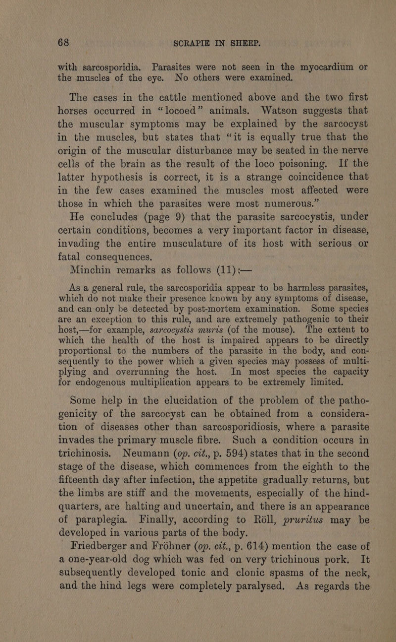 with sarcosporidia. Parasites were not seen in the myocardium or the muscles of the eye. No others were examined. The cases in the cattle mentioned above and the two first horses occurred in “locoed” animals. Watson suggests that the muscular symptoms may be explained by the sarcocyst in the muscles, but states that “it is equally true that the origin of the muscular disturbance may be seated in the nerve cells of the brain as the result of the loco poisoning. If the latter hypothesis is correct, it is a strange coincidence that in the few cases examined the muscles most affected were those in which the parasites were most numerous.” He concludes (page 9) that the parasite sarcocystis, under certain conditions, becomes a very important factor in disease, invading the entire musculature of its host with serious or fatal consequences. Minchin remarks as follows (11):— As a general rule, the sarcosporidia appear to be harmless parasites, which do not make their presence known by any symptoms of disease, and can only be detected by post-mortem examination. Some species are an exception to this rule, and are extremely pathogenic to their host,—for example, sarcocystis murzs (of the mouse). The extent to which the health of the host is impaired appears to be directly proportional to the numbers of the parasite in the body, and con- sequently to the power which a given species may possess of multi- plying and overrunning the host. In most species the capacity for endogenous multiplication appears to be extremely limited. Some help in the elucidation of the problem of the patho- genicity of the sarcocyst can be obtained from a considera- tion of diseases other than sarcosporidiosis, where a parasite invades the primary muscle fibre. Such a condition occurs in trichinosis. Neumann (op. cit., p. 594) states that in the second stage of the disease, which commences from the eighth to the fifteenth day after infection, the appetite gradually returns, but the limbs are stiff and the movements, especially of the hind- quarters, are halting and uncertain, and there is an appearance of paraplegia. Finally, according to Roll, pruritus may be developed in various parts of the body. | _ Friedberger and Frohner (op. cit., p. 614) mention the case of a one-year-old dog which was fed on very trichinous pork. It subsequently developed tonic and clonic spasms of the neck, and the hind legs were completely paralysed. As regards the