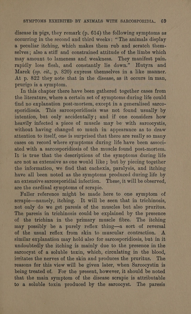 disease in pigs, they remark (p. 614) the following symptoms as occurring in the second and third weeks: “The animals display a peculiar itching, which makes them rub and scratch them- selves; also a stiff and constrained attitude of the limbs which may amount to lameness and weakness. They manifest pain, rapidly lose flesh, and constantly lie down.” Hutyra and Marek (op. cit., p. 820) express themselves in a like manner. At p. 822 they note that in the disease, as it occurs in man, prurigo is a symptom. In this chapter there have been gathered together cases from the literature, where a certain set of symptoms during life could find no explanation post-mortem, except in a generalised sarco- sporidiosis. This sarcosporidiosis was not found usually by intention, but only accidentally; and if one considers how heavily infected a piece of muscle may be with sarcocystis, without having changed so much in appearance as to draw attention to itself, one is surprised that there are really so many cases on record where symptoms during life have been associ- ated with a sarcosporidiosis of the muscle found post-mortem. It is true that the descriptions of the symptoms during life are not as extensive as one would like; but by piecing together the information, we find that cachexia, paralysis, and itching have all been noted as the symptoms produced during life by an extensive sarcosporidial infection. These, it will be observed, are the cardinal symptoms of scrapie. Fuller reference might be made here to one symptom of scrapie—namely, itching. It will be seen that in trichinosis, not only do we get paresis of the muscles but also pruritus. The paresis in trichinosis could be explained by the presence of the trichina in the primary muscle fibre. The itching may possibly be a purely reflex thing—a sort of reversal of the usual reflex from skin to muscular contraction. A similar explanation may hold also for sarcosporidiosis, but in it undoubtedly the itching is mainly due to the presence in the sarcocyst of a soluble toxin, which, circulating in the blood, irritates the nerves of the skin and produces the pruritus. The reasons for this view will be given later, when Sarcocystin is being treated of. For the present, however, it should be noted that the main symptom of the disease scrapie is attributable to a soluble toxin produced by the sarcocyst. The paresis